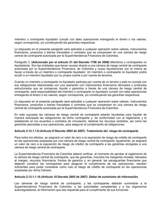 miembro o contraparte liquidador cumplir con tales operaciones entregando el dinero o los valores,
según corresponda, y/o constituyendo las garantías respectivas.

Lo dispuesto en el presente parágrafo será aplicable a cualquier operación sobre valores, instrumentos
financieros, productos o bienes transables o contratos que se compensen en una cámara de riesgo
central de contraparte autorizada por la Superintendencia Financiera de Colombia.

Parágrafo 3. (Adicionado por el artículo 21 del Decreto 1796 de 2008) Miembros o contrapartes no
liquidadores. Son las entidades que tienen acceso directo a una cámara de riesgo central de contraparte
autorizada por la Superintendencia Financiera, de Colombia y cuyas liquidaciones con la misma se
hacen a través de un miembro o contraparte liquidador. Un miembro o contraparte no liquidador podrá
acudir a un miembro liquidador por su propia cuenta o por cuenta de terceros.

Cuando un miembro o contraparte no liquidador participe por cuenta de un tercero y este no cumpla con
sus obligaciones relacionadas con una operación con instrumentos financieros derivados o productos
estructurados que se compense, liquide o garantice a través de una cámara de riesgo central de
contraparte, será responsabilidad del miembro o contraparte no liquidador cumplir con tales operaciones
entregando el dinero o los valores, según corresponda, y/o constituyendo las garantías respectivas.

Lo dispuesto en el presente parágrafo será aplicable a cualquier operación sobre valores, instrumentos
financieros, productos o bienes transables o contratos que se compensen en una cámara de riesgo
central de contraparte autorizada por la Superintendencia Financiera de Colombia.

En este supuesto las cámaras de riesgo central de contraparte estarán facultadas para liquidar de
manera anticipada las obligaciones de dicha contraparte y, de conformidad con el reglamento y lo
establecido en los acuerdos o contratos de vinculación, destinar los recursos recibidos, así como las
garantías asociadas a sus operaciones, para asegurar el cumplimiento de obligaciones.

Artículo 2.13.1.1.9 (Artículo 9° Decreto 2893 de 2007). Tratamiento del riesgo de contraparte.

Para todos los efectos, se asignará un valor de cero a la exposición de riesgo de crédito de contraparte
en las operaciones aceptadas por una cámara de riesgo central de contraparte. Igualmente, se asignará
un valor de cero a la exposición de riesgo de crédito de contraparte a las garantías otorgadas a una
cámara de riesgo central de contraparte.

La Superintendencia Financiera de Colombia deberá verificar, al momento de aprobar el reglamento de
la cámara de riesgo central de contraparte, que las garantías, incluidos los márgenes iniciales, llamados
al margen, recursos financieros, fondos de garantía y, en general, las salvaguardas financieras que
deberán constituir las contrapartes para asegurar el cumplimiento de las operaciones, resultan
suficientes para poder considerar como nulo el riesgo de crédito de contraparte en las operaciones
aceptadas por dicha Cámara.

Artículo 2.13.1.1.10 (Artículo 10 Decreto 2893 de 2007). Deber de suministro de información.

Las cámaras de riesgo central de contraparte, y las contrapartes deberán suministrar a la
Superintendencia Financiera de Colombia, a las autoridades competentes y a los organismos
autorreguladores, la información que sea requerida para el cumplimiento de sus funciones.
 