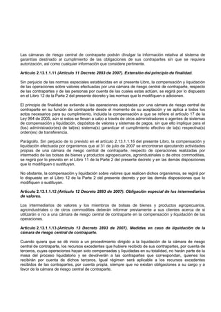Las cámaras de riesgo central de contraparte podrán divulgar la información relativa al sistema de
garantías destinado al cumplimiento de las obligaciones de sus contrapartes sin que se requiera
autorización, así como cualquier información que considere pertinente.

Artículo 2.13.1.1.11 (Artículo 11 Decreto 2893 de 2007). Extensión del principio de finalidad.

Sin perjuicio de las normas especiales establecidas en el presente Libro, la compensación y liquidación
de las operaciones sobre valores efectuadas por una cámara de riesgo central de contraparte, respecto
de las contrapartes y de las personas por cuenta de las cuales estas actúan, se regirá por lo dispuesto
en el Libro 12 de la Parte 2 del presente decreto y las normas que lo modifiquen o adicionen.

El principio de finalidad se extiende a las operaciones aceptadas por una cámara de riesgo central de
contraparte en su función de contraparte desde el momento de su aceptación y se aplica a todos los
actos necesarios para su cumplimiento, incluida la compensación a que se refiere el artículo 17 de la
Ley 964 de 2005, aún si estos se llevan a cabo a través de otros administradores o agentes de sistemas
de compensación y liquidación, depósitos de valores y sistemas de pagos, sin que ello implique para el
(los) administrador(es) de tal(es) sistema(s) garantizar el cumplimiento efectivo de la(s) respectiva(s)
orden(es) de transferencia.

Parágrafo. Sin perjuicio de lo previsto en el artículo 2.13.1.1.16 del presente Libro, la compensación y
liquidación efectuada por organismos que al 31 de julio de 2007 se encontraran ejecutando actividades
propias de una cámara de riesgo central de contraparte, respecto de operaciones realizadas por
intermedio de las bolsas de bienes y productos agropecuarios, agroindustriales o de otros commodities,
se regirá por lo previsto en el Libro 11 de la Parte 2 del presente decreto y en las demás disposiciones
que lo modifiquen o sustituyan.

No obstante, la compensación y liquidación sobre valores que realicen dichos organismos, se regirá por
lo dispuesto en el Libro 12 de la Parte 2 del presente decreto y por las demás disposiciones que lo
modifiquen o sustituyan.

Artículo 2.13.1.1.12 (Artículo 12 Decreto 2893 de 2007). Obligación especial de los intermediarios
de valores.

Los intermediarios de valores y los miembros de bolsas de bienes y productos agropecuarios,
agroindustriales o de otros commodities deberán informar previamente a sus clientes acerca de si
utilizarán o no a una cámara de riesgo central de contraparte en la compensación y liquidación de las
operaciones.

Artículo 2.13.1.1.13 (Artículo 13 Decreto 2893 de 2007). Medidas en caso de liquidación de la
cámara de riesgo central de contraparte.

Cuando quiera que se dé inicio a un procedimiento dirigido a la liquidación de la cámara de riesgo
central de contraparte, los recursos excedentes que hubiere recibido de sus contrapartes, por cuenta de
terceros, cuyas operaciones hayan sido compensadas y liquidadas en su totalidad, no harán parte de la
masa del proceso liquidatorio y se devolverán a las contrapartes que correspondan, quienes los
recibirán por cuenta de dichos terceros. Igual régimen será aplicable a los recursos excedentes
recibidos de las contrapartes, por cuenta propia, siempre que no existan obligaciones a su cargo y a
favor de la cámara de riesgo central de contraparte.
 
