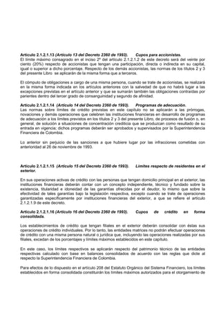 Artículo 2.1.2.1.13 (Artículo 13 del Decreto 2360 de 1993).     Cupos para accionistas.
El límite máximo consagrado en el inciso 2º del artículo 2.1.2.1.2 de este decreto será del veinte por
ciento (20%) respecto de accionistas que tengan una participación, directa o indirecta en su capital,
igual o superior a dicho porcentaje. Respecto de los demás accionistas, las normas de los títulos 2 y 3
del presente Libro se aplicarán de la misma forma que a terceros.

El cómputo de obligaciones a cargo de una misma persona, cuando se trate de accionistas, se realizará
en la misma forma indicada en los artículos anteriores con la salvedad de que no habrá lugar a las
excepciones previstas en el artículo anterior y que se sumarán también las obligaciones contraídas por
parientes dentro del tercer grado de consanguinidad y segundo de afinidad.

Artículo 2.1.2.1.14 (Artículo 14 del Decreto 2360 de 1993).        Programas de adecuación.
Las normas sobre límites de crédito previstas en este capítulo no se aplicarán a las prórrogas,
novaciones y demás operaciones que celebren las instituciones financieras en desarrollo de programas
de adecuación a los límites previstos en los títulos 2 y 3 del presente Libro, de procesos de fusión o, en
general, de solución a situaciones de concentración crediticia que se produzcan como resultado de su
entrada en vigencia; dichos programas deberán ser aprobados y supervisados por la Superintendencia
Financiera de Colombia.

Lo anterior sin perjuicio de las sanciones a que hubiere lugar por las infracciones cometidas con
anterioridad al 26 de noviembre de 1993.



Artículo 2.1.2.1.15 (Artículo 15 del Decreto 2360 de 1993).       Límites respecto de residentes en el
exterior.

En sus operaciones activas de crédito con las personas que tengan domicilio principal en el exterior, las
instituciones financieras deberán contar con un concepto independiente, técnico y fundado sobre la
existencia, titularidad e idoneidad de las garantías ofrecidas por el deudor, lo mismo que sobre la
efectividad de tales garantías bajo la legislación respectiva, excepto cuando se trate de operaciones
garantizadas específicamente por instituciones financieras del exterior, a que se refiere el artículo
2.1.2.1.9 de este decreto.

Artículo 2.1.2.1.16 (Artículo 16 del Decreto 2360 de 1993).       Cupos     de    crédito    en    forma
consolidada.

Los establecimientos de crédito que tengan filiales en el exterior deberán consolidar con éstas sus
operaciones de crédito individuales. Por lo tanto, las entidades matrices no podrán efectuar operaciones
de crédito con una misma persona natural o jurídica que, incluyendo las operaciones realizadas por sus
filiales, excedan de los porcentajes y límites máximos establecidos en este capítulo.

En este caso, los límites respectivos se aplicarán respecto del patrimonio técnico de las entidades
respectivas calculado con base en balances consolidados de acuerdo con las reglas que dicte al
respecto la Superintendencia Financiera de Colombia.

Para efectos de lo dispuesto en el artículo 208 del Estatuto Orgánico del Sistema Financiero, los límites
establecidos en forma consolidada constituirán los límites máximos autorizados para el otorgamiento de
 
