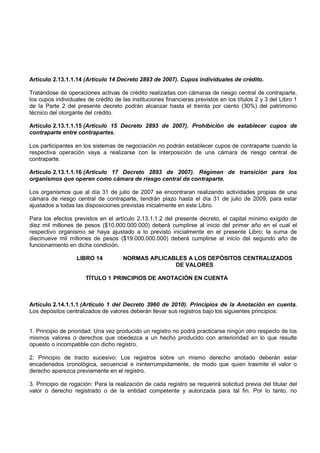 Artículo 2.13.1.1.14 (Artículo 14 Decreto 2893 de 2007). Cupos individuales de crédito.

Tratándose de operaciones activas de crédito realizadas con cámaras de riesgo central de contraparte,
los cupos individuales de crédito de las instituciones financieras previstos en los títulos 2 y 3 del Libro 1
de la Parte 2 del presente decreto podrán alcanzar hasta el treinta por ciento (30%) del patrimonio
técnico del otorgante del crédito.

Artículo 2.13.1.1.15 (Artículo 15 Decreto 2893 de 2007). Prohibición de establecer cupos de
contraparte entre contrapartes.

Los participantes en los sistemas de negociación no podrán establecer cupos de contraparte cuando la
respectiva operación vaya a realizarse con la interposición de una cámara de riesgo central de
contraparte.

Artículo 2.13.1.1.16 (Artículo 17 Decreto 2893 de 2007). Régimen de transición para los
organismos que operen como cámara de riesgo central de contraparte.

Los organismos que al día 31 de julio de 2007 se encontraran realizando actividades propias de una
cámara de riesgo central de contraparte, tendrán plazo hasta el día 31 de julio de 2009, para estar
ajustados a todas las disposiciones previstas inicialmente en este Libro.

Para los efectos previstos en el artículo 2.13.1.1.2 del presente decreto, el capital mínimo exigido de
diez mil millones de pesos ($10.000.000.000) deberá cumplirse al inicio del primer año en el cual el
respectivo organismo se haya ajustado a lo previsto inicialmente en el presente Libro; la suma de
diecinueve mil millones de pesos ($19.000.000.000) deberá cumplirse al inicio del segundo año de
funcionamiento en dicha condición.

                   LIBRO 14           NORMAS APLICABLES A LOS DEPÓSITOS CENTRALIZADOS
                                                    DE VALORES

                      TÍTULO 1 PRINCIPIOS DE ANOTACIÓN EN CUENTA



Artículo 2.14.1.1.1 (Artículo 1 del Decreto 3960 de 2010). Principios de la Anotación en cuenta.
Los depósitos centralizados de valores deberán llevar sus registros bajo los siguientes principios:


1. Principio de prioridad: Una vez producido un registro no podrá practicarse ningún otro respecto de los
mismos valores o derechos que obedezca a un hecho producido con anterioridad en lo que resulte
opuesto o incompatible con dicho registro.

2. Principio de tracto sucesivo: Los registros sobre un mismo derecho anotado deberán estar
encadenados cronológica, secuencial e ininterrumpidamente, de modo que quien trasmite el valor o
derecho aparezca previamente en el registro.

3. Principio de rogación: Para la realización de cada registro se requerirá solicitud previa del titular del
valor o derecho registrado o de la entidad competente y autorizada para tal fin. Por lo tanto, no
 