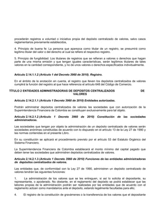 procederán registros a voluntad o iniciativa propia del depósito centralizado de valores, salvo casos
   reglamentarios previamente establecidos,

   4. Principio de buena fe: La persona que aparezca como titular de un registro, se presumirá como
   legítimo titular del valor o del derecho al cual se refiere el respectivo registro.

   5. Principio de fungibilidad: Los titulares de registros que se refieran a valores o derechos que hagan
   parte de una misma emisión y que tengan iguales características, serán legítimos titulares de tales
   valores en la cantidad correspondiente, y no de unos valores o derechos especificados individualmente.


   Artículo 2.14.1.1.2 (Artículo 1 del Decreto 3960 de 2010). Registro.

   En el ámbito de la anotación en cuenta, el registro que lleven los depósitos centralizados de valores
   cumplirá la función del registro al que hace referencia el artículo 648 del Código de Comercio.

TÍTULO 2 ENTIDADES ADMINISTRADORAS DE DEPOSITOS CENTRALIZADOS                                          DE
                                      VALORES

   Artículo 2.14.2.1.1 (Artículo 1 Decreto 3960 de 2010) Entidades autorizadas.

   Podrán administrar depósitos centralizados de valores las sociedades que con autorización de la
   Superintendencia Financiera de Colombia se constituyan exclusivamente para tal objeto.

   Artículo 2.14.2.1.2 (Artículo   1   Decreto   3960   de   2010)   Constitución   de   las   sociedades
   administradoras.

   Las sociedades que tengan por objeto la administración de un depósito centralizado de valores serán
   sociedades anónimas constituidas de acuerdo con lo dispuesto en el artículo 13 de la Ley 27 de 1990 y
   las normas contenidas en el presente Libro.

   En su constitución se aplicará el procedimiento previsto por el artículo 53 del Estatuto Orgánico del
   Sistema Financiero.

   La Superintendencia Financiera de Colombia establecerá el monto mínimo del capital pagado que
   deben tener las sociedades que administren depósitos centralizados de valores.

   Artículo 2.14.2.1.3 (Artículo 1 Decreto 3960 de 2010) Funciones de las entidades administradoras
   de depósitos centralizados de valores.

   Las entidades que, de conformidad con la Ley 27 de 1990, administren un depósito centralizado de
   valores tendrán las siguientes funciones:

   1.     La administración de los valores que se les entreguen, si así lo solicita el depositante, su
   representante, o apoderado. No obstante, en el reglamento del depósito se podrá establecer que las
   labores propias de la administración podrán ser realizadas por las entidades que de acuerdo con el
   reglamento actúan como mandatarios ante el depósito, estando legalmente facultadas para ello;

   4.     El registro de la constitución de gravámenes o la transferencia de los valores que el depositante
 