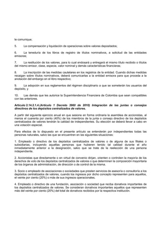 le comunique;

5.     La compensación y liquidación de operaciones sobre valores depositados;

6.    La teneduría de los libros de registro de títulos nominativos, a solicitud de las entidades
emisoras;

7.     La restitución de los valores, para lo cual endosará y entregará el mismo título recibido o títulos
del mismo emisor, clase, especie, valor nominal y demás características financieras;

8.     La inscripción de las medidas cautelares en los registros de la entidad. Cuando dichas medidas
recaigan sobre títulos nominativos, deberá comunicarlas a la entidad emisora para que proceda a la
anotación del embargo en el libro respectivo;

9.     La adopción en sus reglamentos del régimen disciplinario a que se someterán los usuarios del
depósito, y

10.    Las demás que les autorice la Superintendencia Financiera de Colombia que sean compatibles
con las anteriores.

Artículo 2.14.2.1.4 (Artículo 1 Decreto 3960 de 2010) Integración de las juntas o consejos
directivos de los depósitos centralizados de valores.

A partir del siguiente ejercicio anual en que sesione en forma ordinaria la asamblea de accionistas, al
menos el cuarenta por ciento (40%) de los miembros de la junta o consejo directivo de los depósitos
centralizados de valores tendrán la calidad de independientes. Su elección se deberá llevar a cabo en
una votación especial.

Para efectos de lo dispuesto en el presente artículo se entenderán por independientes todas las
personas naturales, salvo las que se encuentren en las siguientes situaciones:

1. Empleado o directivo de los depósitos centralizados de valores o de alguna de sus filiales o
subsidiarias, incluyendo aquellas personas que hubieren tenido tal calidad durante el año
inmediatamente anterior a la designación, salvo que se trate de la reelección de una persona
independiente.

2. Accionistas que directamente o en virtud de convenio dirijan, orienten o controlen la mayoría de los
derechos de voto de los depósitos centralizados de valores o que determinen la composición mayoritaria
de los órganos de administración, de dirección o de control de la misma.

3. Socio o empleado de asociaciones o sociedades que presten servicios de asesoría o consultoría a los
depósitos centralizados de valores, cuando los ingresos por dicho concepto representen para aquellos,
el veinte por ciento (20%) o más de sus ingresos operacionales.

4. Empleado o directivo de una fundación, asociación o sociedad que reciba donativos importantes de
los depósitos centralizados de valores. Se consideran donativos importantes aquellos que representen
más del veinte por ciento (20%) del total de donativos recibidos por la respectiva institución.
 