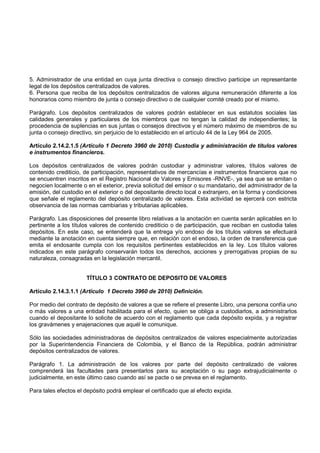 5. Administrador de una entidad en cuya junta directiva o consejo directivo participe un representante
legal de los depósitos centralizados de valores.
6. Persona que reciba de los depósitos centralizados de valores alguna remuneración diferente a los
honorarios como miembro de junta o consejo directivo o de cualquier comité creado por el mismo.

Parágrafo. Los depósitos centralizados de valores podrán establecer en sus estatutos sociales las
calidades generales y particulares de los miembros que no tengan la calidad de independientes; la
procedencia de suplencias en sus juntas o consejos directivos y el número máximo de miembros de su
junta o consejo directivo, sin perjuicio de lo establecido en el artículo 44 de la Ley 964 de 2005.

Artículo 2.14.2.1.5 (Artículo 1 Decreto 3960 de 2010) Custodia y administración de títulos valores
e instrumentos financieros.

Los depósitos centralizados de valores podrán custodiar y administrar valores, títulos valores de
contenido crediticio, de participación, representativos de mercancías e instrumentos financieros que no
se encuentren inscritos en el Registro Nacional de Valores y Emisores -RNVE-, ya sea que se emitan o
negocien localmente o en el exterior, previa solicitud del emisor o su mandatario, del administrador de la
emisión, del custodio en el exterior o del depositante directo local o extranjero, en la forma y condiciones
que señale el reglamento del depósito centralizado de valores. Esta actividad se ejercerá con estricta
observancia de las normas cambiarias y tributarias aplicables.

Parágrafo. Las disposiciones del presente libro relativas a la anotación en cuenta serán aplicables en lo
pertinente a los títulos valores de contenido crediticio o de participación, que reciban en custodia tales
depósitos. En este caso, se entenderá que la entrega y/o endoso de los títulos valores se efectuará
mediante la anotación en cuenta siempre que, en relación con el endoso, la orden de transferencia que
emita el endosante cumpla con los requisitos pertinentes establecidos en la ley. Los títulos valores
indicados en este parágrafo conservarán todos los derechos, acciones y prerrogativas propias de su
naturaleza, consagradas en la legislación mercantil.


                       TÍTULO 3 CONTRATO DE DEPOSITO DE VALORES

Artículo 2.14.3.1.1 (Artículo 1 Decreto 3960 de 2010) Definición.

Por medio del contrato de depósito de valores a que se refiere el presente Libro, una persona confía uno
o más valores a una entidad habilitada para el efecto, quien se obliga a custodiarlos, a administrarlos
cuando el depositante lo solicite de acuerdo con el reglamento que cada depósito expida, y a registrar
los gravámenes y enajenaciones que aquél le comunique.

Sólo las sociedades administradoras de depósitos centralizados de valores especialmente autorizadas
por la Superintendencia Financiera de Colombia, y el Banco de la República, podrán administrar
depósitos centralizados de valores.

Parágrafo 1. La administración de los valores por parte del depósito centralizado de valores
comprenderá las facultades para presentarlos para su aceptación o su pago extrajudicialmente o
judicialmente, en este último caso cuando así se pacte o se prevea en el reglamento.

Para tales efectos el depósito podrá emplear el certificado que al efecto expida.
 