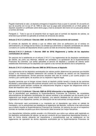 Pagado totalmente el valor, el depósito entregará el respectivo título a quien lo canceló. En el evento en
que de acuerdo con la Ley 27 de 1990 el valor que se paga esté comprendido en un título global, el
depósito expedirá un certificado sobre dicho pago y hará la anotación del mismo en la subcuenta abierta
a nombre del titular.

Parágrafo 2. Todo lo que en el presente título se regula para el contrato de depósito de valores, se
entenderá que también es aplicable al contrato de emisiones de valores.

Artículo 2.14.3.1.2 (Artículo 1 Decreto 3960 de 2010) Perfeccionamiento del contrato.

El contrato de depósito de valores a que se refiere este Libro se perfecciona por el endoso en
administración y la entrega de los títulos a la entidad que administre un depósito centralizado de valores
o el abono en cuenta del depositante directo cuando se trate de emisiones desmaterializadas.

Artículo 2.14.3.1.3 (Artículo 1 Decreto 3960 de 2010) Reglamento y tarifas de los depósitos
centralizados de valores.

Sin perjuicio de lo establecido en el artículo 2.14.5.1.3, los reglamentos de los depósitos centralizados
de valores, así como sus reformas, deberán ser sometidos a la aprobación de la Superintendencia
Financiera de Colombia. Las tarifas aplicables al servicio de depósito y custodia de valores serán
establecidas libremente por los depósitos con sujeción a las normas del derecho de la competencia.

Artículo 2.14.3.1.4 (Artículo1 Decreto 3960 de 2010) Acceso al depósito.

Los reglamentos de los depósitos centralizados de valores podrán determinar las personas que tendrán
acceso a los mismos mediante celebración del contrato de depósito de valores con las respectivas
entidades administradoras. Dichas personas actuarán bien sea en nombre y por cuenta propia o en
nombre y por cuenta ajena, de acuerdo con su respectivo régimen legal.

Aquellas personas que no tengan acceso directo al depósito podrán tenerlo a través de las personas
facultadas y autorizadas para ello quienes actuarán como sus mandatarios. Para tal efecto el endoso en
administración podrá también contener las estipulaciones dirigidas a regular las obligaciones entre el
titular del respectivo valor y su mandatario.

Artículo 2.14.3.1.5 (Artículo 1 Decreto 3960 de 2010) Información a los depositantes.
Con la periodicidad que establezca la Superintendencia Financiera de Colombia, las sociedades
administradoras de depósitos centralizados de valores remitirán a las entidades que de acuerdo con el
reglamento que tengan acceso directo al depósito, una relación detallada de los valores que figuren
registrados en sus respectivas cuentas, con descripción de las subcuentas correspondientes.

Dicha información será suministrada a su mandante por el depositante que actúe en calidad de
mandatario, con la periodicidad que establezca el reglamento del depósito, conforme a las instrucciones
que al efecto imparta la Superintendencia Financiera de Colombia, sin perjuicio de que en el respectivo
contrato de mandato se pacte que dicha información debe enviarse con mayor frecuencia.

Los depositantes indirectos podrán acceder a la información que sobre sus valores esté registrada en
los depósitos centralizados de valores, ya sea por conducto de sus respectivos depositantes directos, o
bien en forma directa utilizando los mecanismos y procedimientos que se establezcan en los
reglamentos de operación de dichos depósitos autorizados por la Superintendencia Financiera de
 