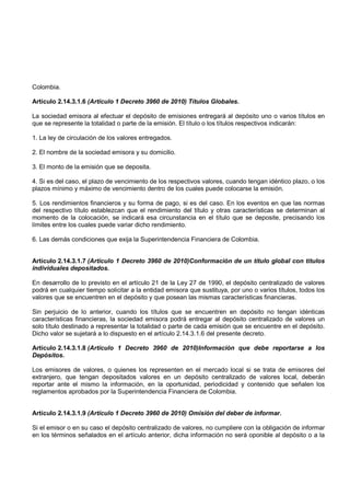 Colombia.

Artículo 2.14.3.1.6 (Artículo 1 Decreto 3960 de 2010) Títulos Globales.

La sociedad emisora al efectuar el depósito de emisiones entregará al depósito uno o varios títulos en
que se represente la totalidad o parte de la emisión. El título o los títulos respectivos indicarán:

1. La ley de circulación de los valores entregados.

2. El nombre de la sociedad emisora y su domicilio.

3. El monto de la emisión que se deposita.

4. Si es del caso, el plazo de vencimiento de los respectivos valores, cuando tengan idéntico plazo, o los
plazos mínimo y máximo de vencimiento dentro de los cuales puede colocarse la emisión.

5. Los rendimientos financieros y su forma de pago, si es del caso. En los eventos en que las normas
del respectivo título establezcan que el rendimiento del título y otras características se determinan al
momento de la colocación, se indicará esa circunstancia en el título que se deposite, precisando los
límites entre los cuales puede variar dicho rendimiento.

6. Las demás condiciones que exija la Superintendencia Financiera de Colombia.


Artículo 2.14.3.1.7 (Artículo 1 Decreto 3960 de 2010)Conformación de un título global con titulos
individuales depositados.

En desarrollo de lo previsto en el artículo 21 de la Ley 27 de 1990, el depósito centralizado de valores
podrá en cualquier tiempo solicitar a la entidad emisora que sustituya, por uno o varios títulos, todos los
valores que se encuentren en el depósito y que posean las mismas características financieras.

Sin perjuicio de lo anterior, cuando los títulos que se encuentren en depósito no tengan idénticas
características financieras, la sociedad emisora podrá entregar al depósito centralizado de valores un
solo título destinado a representar la totalidad o parte de cada emisión que se encuentre en el depósito.
Dicho valor se sujetará a lo dispuesto en el artículo 2.14.3.1.6 del presente decreto.

Artículo 2.14.3.1.8 (Artículo 1 Decreto 3960 de 2010)Información que debe reportarse a los
Depósitos.

Los emisores de valores, o quienes los representen en el mercado local si se trata de emisores del
extranjero, que tengan depositados valores en un depósito centralizado de valores local, deberán
reportar ante el mismo la información, en la oportunidad, periodicidad y contenido que señalen los
reglamentos aprobados por la Superintendencia Financiera de Colombia.


Artículo 2.14.3.1.9 (Artículo 1 Decreto 3960 de 2010) Omisión del deber de informar.

Si el emisor o en su caso el depósito centralizado de valores, no cumpliere con la obligación de informar
en los términos señalados en el artículo anterior, dicha información no será oponible al depósito o a la
 