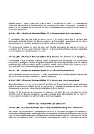 sociedad emisora, según corresponda, y por lo tanto la entidad que no recibió la correspondiente
información se liberará de la responsabilidad que pueda derivarse de tal circunstancia. Lo anterior, sin
perjuicio de las sanciones que en virtud de sus atribuciones legales pueda imponer la Superintendencia
Financiera de Colombia.

Artículo 2.14.3.1.10 (Artículo 1 Decreto 3960 de 2010) Responsabilidad de los depositantes.


El depositante, bien sea que actúe en nombre propio o en nombre ajeno ante el depósito, será
responsable de la identificación del último endosante, de la integridad y autenticidad de los valores
depositados y de la validez de las operaciones que se realicen con dichos valores.

Por consiguiente, recibido un valor por parte del depósito centralizado de valores, el mismo se
considerará libre de vicios, gravámenes o embargos y el depositante que lo haya entregado responderá
de todos los perjuicios que se causen a terceros.


Artículo 2.14.3.1.11 (Artículo 1 Decreto 3960 de 2010) Renuncia a las acciones en vía de regreso.

En la medida en que el depósito central de valores pueda restituir títulos distintos a los que le fueron
entregados, la entrega de un valor al depósito centralizado de valores implica la renuncia, por parte de
quien lo entrega, a las acciones de regreso que podría intentar contra quienes hayan endosado el título
y sus avalistas, salvo cuando se haya pactado la entrega del mismo título.

Artículo 2.14.3.1.12 (Artículo 1 Decreto 3960 de 2010) Endoso sin responsabilidad.

Salvo manifestación expresa en contrario, la orden de transferencia de un valor depositado produce los
efectos de endoso sin responsabilidad por parte del enajenante.

Artículo 2.14.3.1.13 (Artículo 1 Decreto 3960 de 2010) Secuestro de valores depositados.

De conformidad con el inciso 4o del artículo 10 del Código de Procedimiento Civil, cuando se trate de
realizar el secuestro de valores que se encuentren en un depósito centralizado de valores, podrá
designarse como secuestre a la entidad administradora de dicho depósito.

Mientras no se comunique la designación de secuestre por parte del juez respectivo, la entidad
administradora del depósito centralizado de valores actuará como administradora de los valores y
mantendrá el producto de dicha administración a órdenes del juzgado.



                         TÍTULO 4 DEL EJERCICIO DE LOS DERECHOS

Artículo 2.14.4.1.1 (Artículo 1 Decreto 3960 de 2010) De los certificados y de las constancias.

Para efectos del presente Libro se entiende por certificado el documento de legitimación mediante el
cual el depositante ejercita los derechos políticos o los derechos patrimoniales en el evento en que haya
lugar. Dicho documento es expedido por la sociedad administradora del depósito centralizado de valores
a solicitud del depositante directo de conformidad con el registro en cuenta. Su carácter es meramente
 