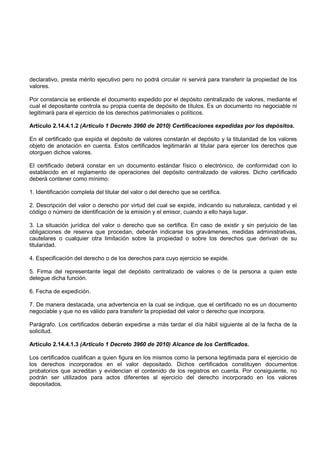 declarativo, presta mérito ejecutivo pero no podrá circular ni servirá para transferir la propiedad de los
valores.

Por constancia se entiende el documento expedido por el depósito centralizado de valores, mediante el
cual el depositante controla su propia cuenta de depósito de títulos. Es un documento no negociable ni
legitimará para el ejercicio de los derechos patrimoniales o políticos.

Artículo 2.14.4.1.2 (Artículo 1 Decreto 3960 de 2010) Certificaciones expedidas por los depósitos.

En el certificado que expida el depósito de valores constarán el depósito y la titularidad de los valores
objeto de anotación en cuenta. Estos certificados legitimarán al titular para ejercer los derechos que
otorguen dichos valores.

El certificado deberá constar en un documento estándar físico o electrónico, de conformidad con lo
establecido en el reglamento de operaciones del depósito centralizado de valores. Dicho certificado
deberá contener como mínimo:

1. Identificación completa del titular del valor o del derecho que se certifica.

2. Descripción del valor o derecho por virtud del cual se expide, indicando su naturaleza, cantidad y el
código o número de identificación de la emisión y el emisor, cuando a ello haya lugar.

3. La situación jurídica del valor o derecho que se certifica. En caso de existir y sin perjuicio de las
obligaciones de reserva que procedan, deberán indicarse los gravámenes, medidas administrativas,
cautelares o cualquier otra limitación sobre la propiedad o sobre los derechos que derivan de su
titularidad.

4. Especificación del derecho o de los derechos para cuyo ejercicio se expide.

5. Firma del representante legal del depósito centralizado de valores o de la persona a quien este
delegue dicha función.

6. Fecha de expedición.

7. De manera destacada, una advertencia en la cual se indique, que el certificado no es un documento
negociable y que no es válido para transferir la propiedad del valor o derecho que incorpora.

Parágrafo. Los certificados deberán expedirse a más tardar el día hábil siguiente al de la fecha de la
solicitud.

Artículo 2.14.4.1.3 (Artículo 1 Decreto 3960 de 2010) Alcance de los Certificados.

Los certificados cualifican a quien figura en los mismos como la persona legitimada para el ejercicio de
los derechos incorporados en el valor depositado. Dichos certificados constituyen documentos
probatorios que acreditan y evidencian el contenido de los registros en cuenta. Por consiguiente, no
podrán ser utilizados para actos diferentes al ejercicio del derecho incorporado en los valores
depositados.
 