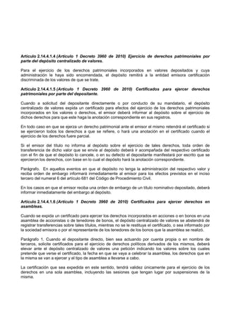 Artículo 2.14.4.1.4 (Artículo 1 Decreto 3960 de 2010) Ejercicio de derechos patrimoniales por
parte del depósito centralizado de valores.

Para el ejercicio de los derechos patrimoniales incorporados en valores depositados y cuya
administración le haya sido encomendada, el depósito remitirá a la entidad emisora certificación
discriminada de los valores de que se trate.

Artículo 2.14.4.1.5 (Artículo 1 Decreto 3960 de 2010) Certificados para ejercer derechos
patrimoniales por parte del depositante.

Cuando a solicitud del depositante directamente o por conducto de su mandatario, el depósito
centralizado de valores expida un certificado para efectos del ejercicio de los derechos patrimoniales
incorporados en los valores o derechos, el emisor deberá informar al depósito sobre el ejercicio de
dichos derechos para que este haga la anotación correspondiente en sus registros.

En todo caso en que se ejerza un derecho patrimonial ante el emisor el mismo retendrá el certificado si
se ejercieron todos los derechos a que se refiere, o hará una anotación en el certificado cuando el
ejercicio de los derechos fuere parcial.

Si el emisor del título no informa al depósito sobre el ejercicio de tales derechos, toda orden de
transferencia de dicho valor que se envíe al depósito deberá ir acompañada del respectivo certificado
con el fin de que el depósito lo cancele, o en su defecto el depositante manifestará por escrito que se
ejercieron los derechos, con base en lo cual el depósito hará la anotación correspondiente.

Parágrafo. En aquellos eventos en que el depósito no tenga la administración del respectivo valor y
reciba orden de embargo informará inmediatamente al emisor para los efectos previstos en el inciso
tercero del numeral 6 del artículo 681 del Código de Procedimiento Civil.

En los casos en que el emisor reciba una orden de embargo de un título nominativo depositado, deberá
informar inmediatamente del embargo al depósito.

Artículo 2.14.4.1.6 (Artículo 1 Decreto 3960 de 2010) Certificados para ejercer derechos en
asambleas.

Cuando se expida un certificado para ejercer los derechos incorporados en acciones o en bonos en una
asamblea de accionistas o de tenedores de bonos, el depósito centralizado de valores se abstendrá de
registrar transferencias sobre tales títulos, mientras no se le restituya el certificado, o sea informado por
la sociedad emisora o por el representante de los tenedores de los bonos que la asamblea se realizó.

Parágrafo 1. Cuando el depositante directo, bien sea actuando por cuenta propia o en nombre de
terceros, solicite certificados para el ejercicio de derechos políticos derivados de los mismos, deberá
elevar ante el depósito centralizado de valores una petición indicando los valores sobre los cuales
pretende que verse el certificado, la fecha en que se vaya a celebrar la asamblea, los derechos que en
la misma se van a ejercer y el tipo de asamblea a llevarse a cabo.

La certificación que sea expedida en este sentido, tendrá validez únicamente para el ejercicio de los
derechos en una sola asamblea, incluyendo las sesiones que tengan lugar por suspensiones de la
misma.
 