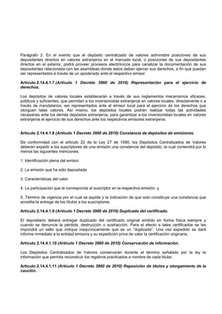 Parágrafo 2. En el evento que el depósito centralizado de valores administre posiciones de sus
depositantes directos en valores extranjeros en el mercado local, o posiciones de sus depositantes
directos en el exterior, podrá proveer procesos electrónicos para canalizar la documentación de sus
depositantes relacionada con las asambleas donde estos deban ejercer sus derechos, a fin que puedan
ser representados a través de un apoderado ante el respectivo emisor.

Artículo 2.14.4.1.7 (Artículo 1 Decreto 3960 de 2010) Representación para el ejercicio de
derechos.

Los depósitos de valores locales establecerán a través de sus reglamentos mecanismos eficaces,
públicos y suficientes, que permitan a los inversionistas extranjeros en valores locales, directamente o a
través de mandatarios, ser representados ante el emisor local para el ejercicio de los derechos que
otorguen tales valores. Así mismo, los depósitos locales podrán realizar todas las actividades
necesarias ante los demás depósitos extranjeros, para garantizar a los inversionistas locales en valores
extranjeros el ejercicio de sus derechos ante los respectivos emisores extranjeros.


Artículo 2.14.4.1.8 (Artículo 1 Decreto 3960 de 2010) Constancia de depósitos de emisiones.

De conformidad con el artículo 22 de la Ley 27 de 1990, los Depósitos Centralizados de Valores
deberán expedir a los suscriptores de una emisión una constancia del depósito, la cual contendrá por lo
menos las siguientes menciones:

1. Identificación plena del emisor.

2. La emisión que ha sido depositada.

3. Características del valor.

4. La participación que le corresponda al suscriptor en la respectiva emisión, y

5. Término de vigencia por el cual se expide y la indicación de que solo constituye una constancia que
acredita la entrega de los títulos a los suscriptores.

Artículo 2.14.4.1.9 (Artículo 1 Decreto 3960 de 2010) Duplicado del certificado.

El depositario deberá entregar duplicado del certificado original emitido en forma física siempre y
cuando se denuncie la pérdida, destrucción o sustracción. Para el efecto a tales certificados se les
impondrá un sello que indique inequívocamente que es un “duplicado”. Una vez expedido se dará
informe inmediato a la entidad emisora y su expedición priva de valor la certificación originaria.

Artículo 2.14.4.1.10 (Artículo 1 Decreto 3960 de 2010) Conservación de información.

Los Depósitos Centralizados de Valores conservarán durante el término señalado por la ley la
información que permita reconstruir los registros practicados a nombre de cada titular.

Artículo 2.14.4.1.11 (Artículo 1 Decreto 3960 de 2010) Reposición de títulos y otorgamiento de la
caución.
 