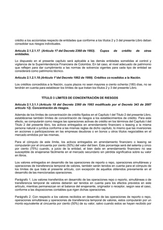 crédito a los accionistas respecto de entidades que conforme a los títulos 2 y 3 del presente Libro deban
consolidar sus riesgos individuales.

Artículo 2.1.2.1.17 (Artículo 17 del Decreto 2360 de 1993).       Cupos      de    crédito     de    otras
entidades.

Lo dispuesto en el presente capítulo será aplicable a las demás entidades sometidas al control y
vigilancia de la Superintendencia Financiera de Colombia. En tal caso, el nivel adecuado de patrimonio
que reflejen para dar cumplimiento a las normas de solvencia vigentes para cada tipo de entidad se
considerará como patrimonio técnico.

Artículo 2.1.2.1.18 (Artículo 1° del Decreto 1862 de 1999). Créditos co ncedidos a la Nación.

Los créditos concedidos a la Nación, cuyos plazos no sean mayores a ciento ochenta (180) días, no se
tendrán en cuenta para establecer los límites de que tratan los títulos 2 y 3 del presente Libro.


                    TÍTULO 3 LÍMITES DE CONCENTRACIÓN DE RIESGOS

Artículo 2.1.3.1.1 (Artículo 18 del Decreto 2360 de 1993 modificado por el Decreto 343 de 2007
artículo 12). Concentración de riesgos.

Además de los límites de concentración de crédito fijados en el Capítulo I del Titulo 2 del presente Libro,
establécense también límites de concentración de riesgos a los establecimientos de crédito. Para este
efecto, se computarán como riesgos las operaciones activas de crédito en los términos del Capítulo I del
Titulo 2 del presente libro, los activos entregados en arrendamiento financiero o leasing a la misma
persona natural o jurídica conforme a las mismas reglas de dicho capítulo, lo mismo que las inversiones
en acciones o participaciones en las empresas deudoras o en bonos u otros títulos negociables en el
mercado emitidos por las mismas.

Para el cómputo de este límite, los activos entregados en arrendamiento financiero o leasing se
computarán por el cincuenta por ciento (50%) del valor del bien. Este porcentaje será del setenta y cinco
por ciento (75%) cuando, a juicio de la entidad, el bien dado en arrendamiento financiero no sea
susceptible de enajenarse fácilmente en el mercado secundario sin pérdida significativa sobre su valor
en libros.

Los valores entregados en desarrollo de las operaciones de reporto o repo, operaciones simultáneas y
operaciones de transferencia temporal de valores, también serán tenidos en cuenta para el cómputo de
los límites de que trata el presente artículo, con excepción de aquellos obtenidos previamente en el
desarrollo de las mencionadas operaciones.

Parágrafo 1. Los valores transferidos en desarrollo de las operaciones repo o reporto, simultáneas o de
transferencia temporal de valores deberán ser tenidos en cuenta para los efectos previstos en este
artículo, mientras permanezcan en el balance del enajenante, originador o receptor, según sea el caso,
conforme a las disposiciones contables que rigen dichas operaciones.

Parágrafo 2. Con respecto a los valores recibidos en desarrollo de las operaciones de reporto o repo,
operaciones simultáneas y operaciones de transferencia temporal de valores, estos computarán por un
monto equivalente al cincuenta por ciento (50%) de su valor, salvo cuando estos se hayan recibido por
 