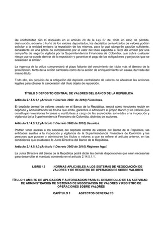 De conformidad con lo dispuesto en el artículo 29 de la Ley 27 de 1990, en caso de pérdida,
 destrucción, extravío o hurto de los valores depositados, los depósitos centralizados de valores podrán
 solicitar a la entidad emisora la reposición de los mismos, para lo cual otorgarán caución suficiente,
 consistente en una póliza de cumplimiento por el valor del título expedida a favor del emisor por una
 compañía de seguros vigilada por la Superintendencia Financiera de Colombia, que cubra cualquier
 riesgo que se pueda derivar de la reposición y garantice el pago de las obligaciones y perjuicios que se
 ocasionen al emisor.

 La vigencia de la póliza comprenderá el plazo faltante del vencimiento del título más el término de la
 prescripción, tanto de la acción cambiaria como de la acción de enriquecimiento sin causa, derivada del
 mismo título.

 Todo ello, sin perjuicio de la obligación del depósito centralizado de valores de adelantar las acciones
 legales para obtener la cancelación del título objeto de reposición.


        TÍTULO 5 DEPOSITO CENTRAL DE VALORES DEL BANCO DE LA REPUBLICA

 Artículo 2.14.5.1.1 (Artículo 1 Decreto 3960 de 2010) Funciones.

 El depósito central de valores creado en el Banco de la República, tendrá como funciones recibir en
 depósito y administración los títulos que emita, garantice o administre el propio Banco y los valores que
 constituyan inversiones forzosas o sustitutivas a cargo de las sociedades sometidas a la inspección y
 vigilancia de la Superintendencia Financiera de Colombia, distintos de acciones.

 Artículo 2.14.5.1.2 (Artículo 1 Decreto 3960 de 2010) Usuarios.

 Podrán tener acceso a los servicios del depósito central de valores del Banco de la República, las
 entidades sujetas a la inspección y vigilancia de la Superintendencia Financiera de Colombia y las
 personas que posean o administren los títulos o valores a que se refiere el artículo anterior, en las
 condiciones que establezca la Junta Directiva del Banco de la República.

 Artículo 2.14.5.1.3 (Artículo 1 Decreto 3960 de 2010) Régimen legal.

 La Junta Directiva del Banco de la República podrá dictar las demás disposiciones que sean necesarias
 para desarrollar el mandato contenido en el artículo 2.14.5.1.1.


              LIBRO 15        NORMAS APLICABLES A LOS SISTEMAS DE NEGOCIACIÓN DE
                              VALORES Y DE REGISTRO DE OPERACIONES SOBRE VALORES


TÍTULO 1 AMBITO DE APLICACION Y AUTORIZACION PARA EL DESARROLLO DE LA ACTIVIDAD
     DE ADMINISTRACION DE SISTEMAS DE NEGOCIACION DE VALORES Y REGISTRO DE
                           OPERACIONES SOBRE VALORES

                              CAPÍTULO 1          ASPECTOS GENERALES
 