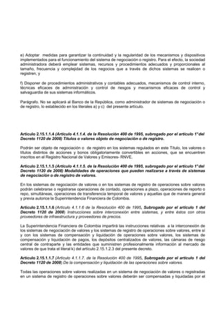 e) Adoptar medidas para garantizar la continuidad y la regularidad de los mecanismos y dispositivos
implementados para el funcionamiento del sistema de negociación o registro. Para el efecto, la sociedad
administradora deberá emplear sistemas, recursos y procedimientos adecuados y proporcionales al
tamaño, frecuencia y complejidad de los negocios que a través de dichos sistemas se realicen o
registren, y

f) Disponer de procedimientos administrativos y contables adecuados, mecanismos de control interno,
técnicas eficaces de administración y control de riesgos y mecanismos eficaces de control y
salvaguardia de sus sistemas informáticos.

Parágrafo. No se aplicará al Banco de la República, como administrador de sistemas de negociación o
de registro, lo establecido en los literales a) y c) del presente artículo.




Artículo 2.15.1.1.4 (Artículo 4.1.1.4. de la Resolución 400 de 1995, subrogado por el artículo 1° del
Decreto 1120 de 2008) Títulos o valores objeto de negociación o de registro.

Podrán ser objeto de negociación o de registro en los sistemas regulados en este Título, los valores o
títulos distintos de acciones y bonos obligatoriamente convertibles en acciones, que se encuentren
inscritos en el Registro Nacional de Valores y Emisores- RNVE.

Artículo 2.15.1.1.5 (Artículo 4.1.1.5. de la Resolución 400 de 1995, subrogado por el artículo 1° del
Decreto 1120 de 2008) Modalidades de operaciones que pueden realizarse a través de sistemas
de negociación o de registro de valores.

En los sistemas de negociación de valores o en los sistemas de registro de operaciones sobre valores
podrán celebrarse o registrarse operaciones de contado, operaciones a plazo, operaciones de reporto o
repo, simultáneas, operaciones de transferencia temporal de valores y aquellas que de manera general
y previa autorice la Superintendencia Financiera de Colombia.

Artículo 2.15.1.1.6 (Artículo 4.1.1.6 de la Resolución 400 de 1995, Subrogado por el artículo 1 del
Decreto 1120 de 2008) Instrucciones sobre interconexión entre sistemas, y entre éstos con otros
proveedores de infraestructura y proveedores de precios.

La Superintendencia Financiera de Colombia impartirá las instrucciones relativas a la interconexión de
los sistemas de negociación de valores y los sistemas de registro de operaciones sobre valores, entre sí
y con los sistemas de compensación y liquidación de operaciones sobre valores, los sistemas de
compensación y liquidación de pagos, los depósitos centralizados de valores, las cámaras de riesgo
central de contraparte y las entidades que suministren profesionalmente información al mercado de
valores de que trata el literal k) del artículo 2.15.1.2.3 del presente decreto.

Artículo 2.15.1.1.7 (Artículo 4.1.1.7. de la Resolución 400 de 1995, Subrogado por el artículo 1 del
Decreto 1120 de 2008) De la compensación y liquidación de las operaciones sobre valores.

Todas las operaciones sobre valores realizadas en un sistema de negociación de valores o registradas
en un sistema de registro de operaciones sobre valores deberán ser compensadas y liquidadas por el
 