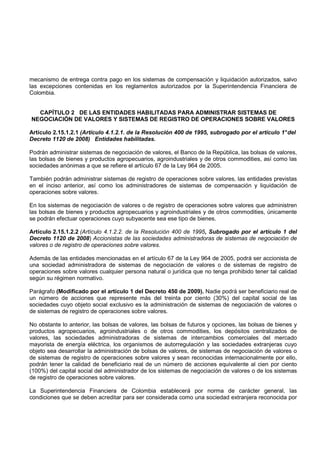 mecanismo de entrega contra pago en los sistemas de compensación y liquidación autorizados, salvo
las excepciones contenidas en los reglamentos autorizados por la Superintendencia Financiera de
Colombia.


  CAPÍTULO 2 DE LAS ENTIDADES HABILITADAS PARA ADMINISTRAR SISTEMAS DE
NEGOCIACIÓN DE VALORES Y SISTEMAS DE REGISTRO DE OPERACIONES SOBRE VALORES

Artículo 2.15.1.2.1 (Artículo 4.1.2.1. de la Resolución 400 de 1995, subrogado por el artículo 1° del
Decreto 1120 de 2008) Entidades habilitadas.

Podrán administrar sistemas de negociación de valores, el Banco de la República, las bolsas de valores,
las bolsas de bienes y productos agropecuarios, agroindustriales y de otros commodities, así como las
sociedades anónimas a que se refiere el artículo 67 de la Ley 964 de 2005.

También podrán administrar sistemas de registro de operaciones sobre valores, las entidades previstas
en el inciso anterior, así como los administradores de sistemas de compensación y liquidación de
operaciones sobre valores.

En los sistemas de negociación de valores o de registro de operaciones sobre valores que administren
las bolsas de bienes y productos agropecuarios y agroindustriales y de otros commodities, únicamente
se podrán efectuar operaciones cuyo subyacente sea ese tipo de bienes.

Artículo 2.15.1.2.2 (Artículo 4.1.2.2. de la Resolución 400 de 1995, Subrogado por el artículo 1 del
Decreto 1120 de 2008) Accionistas de las sociedades administradoras de sistemas de negociación de
valores o de registro de operaciones sobre valores.

Además de las entidades mencionadas en el artículo 67 de la Ley 964 de 2005, podrá ser accionista de
una sociedad administradora de sistemas de negociación de valores o de sistemas de registro de
operaciones sobre valores cualquier persona natural o jurídica que no tenga prohibido tener tal calidad
según su régimen normativo.

Parágrafo (Modificado por el artículo 1 del Decreto 450 de 2009). Nadie podrá ser beneficiario real de
un número de acciones que represente más del treinta por ciento (30%) del capital social de las
sociedades cuyo objeto social exclusivo es la administración de sistemas de negociación de valores o
de sistemas de registro de operaciones sobre valores.

No obstante lo anterior, las bolsas de valores, las bolsas de futuros y opciones, las bolsas de bienes y
productos agropecuarios, agroindustriales o de otros commodities, los depósitos centralizados de
valores, las sociedades administradoras de sistemas de intercambios comerciales del mercado
mayorista de energía eléctrica, los organismos de autorregulación y las sociedades extranjeras cuyo
objeto sea desarrollar la administración de bolsas de valores, de sistemas de negociación de valores o
de sistemas de registro de operaciones sobre valores y sean reconocidas internacionalmente por ello,
podrán tener la calidad de beneficiario real de un número de acciones equivalente al cien por ciento
(100%) del capital social del administrador de los sistemas de negociación de valores o de los sistemas
de registro de operaciones sobre valores.

La Superintendencia Financiera de Colombia establecerá por norma de carácter general, las
condiciones que se deben acreditar para ser considerada como una sociedad extranjera reconocida por
 