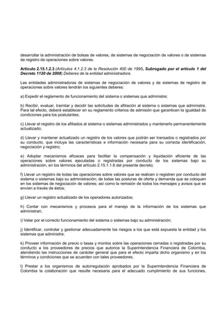 desarrollar la administración de bolsas de valores, de sistemas de negociación de valores o de sistemas
de registro de operaciones sobre valores.

Artículo 2.15.1.2.3 (Artículos 4.1.2.3 de la Resolución 400 de 1995, Subrogado por el artículo 1 del
Decreto 1120 de 2008) Deberes de la entidad administradora.

Las entidades administradoras de sistemas de negociación de valores y de sistemas de registro de
operaciones sobre valores tendrán los siguientes deberes:

a) Expedir el reglamento de funcionamiento del sistema o sistemas que administre;

b) Recibir, evaluar, tramitar y decidir las solicitudes de afiliación al sistema o sistemas que administre.
Para tal efecto, deberá establecer en su reglamento criterios de admisión que garanticen la igualdad de
condiciones para los postulantes;

c) Llevar el registro de los afiliados al sistema o sistemas administrados y mantenerlo permanentemente
actualizado;

d) Llevar y mantener actualizado un registro de los valores que podrán ser transados o registrados por
su conducto, que incluya las características e información necesaria para su correcta identificación,
negociación y registro;

e) Adoptar mecanismos eficaces para facilitar la compensación y liquidación eficiente de las
operaciones sobre valores ejecutadas o registradas por conducto de los sistemas bajo su
administración, en los términos del artículo 2.15.1.1.6 del presente decreto;

f) Llevar un registro de todas las operaciones sobre valores que se realicen o registren por conducto del
sistema o sistemas bajo su administración; de todas las posturas de oferta y demanda que se coloquen
en los sistemas de negociación de valores; así como la remisión de todos los mensajes y avisos que se
envíen a través de éstos;

g) Llevar un registro actualizado de los operadores autorizados;

h) Contar con mecanismos y procesos para el manejo de la información de los sistemas que
administran;

i) Velar por el correcto funcionamiento del sistema o sistemas bajo su administración;

j) Identificar, controlar y gestionar adecuadamente los riesgos a los que está expuesta la entidad y los
sistemas que administre;

k) Proveer información de precio o tasas y montos sobre las operaciones cerradas o registradas por su
conducto a los proveedores de precios que autorice la Superintendencia Financiera de Colombia,
atendiendo las instrucciones de carácter general que para el efecto imparta dicho organismo y en los
términos y condiciones que se acuerden con tales proveedores;

l) Prestar a los organismos de autorregulación aprobados por la Superintendencia Financiera de
Colombia la colaboración que resulte necesaria para el adecuado cumplimiento de sus funciones,
 