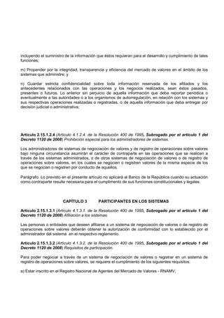 incluyendo el suministro de la información que éstos requieran para el desarrollo y cumplimiento de tales
funciones;

m) Propender por la integridad, transparencia y eficiencia del mercado de valores en el ámbito de los
sistemas que administre; y

n) Guardar estricta confidencialidad sobre toda información reservada de los afiliados y los
antecedentes relacionados con las operaciones y los negocios realizados, sean éstos pasados,
presentes o futuros. Lo anterior sin perjuicio de aquella información que deba reportar periódica o
eventualmente a las autoridades o a los organismos de autorregulación, en relación con los sistemas y
sus respectivas operaciones realizadas o registradas, o de aquella información que deba entregar por
decisión judicial o administrativa;




Artículo 2.15.1.2.4 (Artículo 4.1.2.4. de la Resolución 400 de 1995, Subrogado por el artículo 1 del
Decreto 1120 de 2008) Prohibición especial para los administradores de sistemas.

Los administradores de sistemas de negociación de valores y de registro de operaciones sobre valores
bajo ninguna circunstancia asumirán el carácter de contraparte en las operaciones que se realicen a
través de los sistemas administrados, o de otros sistemas de negociación de valores o de registro de
operaciones sobre valores, en los cuales se negocien o registren valores de la misma especie de los
que se negocian o registren por conducto de aquellos.

Parágrafo. Lo previsto en el presente artículo no aplicará al Banco de la República cuando su actuación
como contraparte resulte necesaria para el cumplimento de sus funciones constitucionales y legales.



                       CAPÍTULO 3          PARTICIPANTES EN LOS SISTEMAS

Artículo 2.15.1.3.1 (Artículo 4.1.3.1. de la Resolución 400 de 1995, Subrogado por el artículo 1 del
Decreto 1120 de 2008) Afiliación a los sistemas.

Las personas o entidades que deseen afiliarse a un sistema de negociación de valores o de registro de
operaciones sobre valores deberán obtener la autorización de conformidad con lo establecido por el
administrador del sistema en el respectivo reglamento.

Artículo 2.15.1.3.2 (Artículo 4.1.3.2. de la Resolución 400 de 1995, Subrogado por el artículo 1 del
Decreto 1120 de 2008) Requisitos de participación.

Para poder negociar a través de un sistema de negociación de valores o registrar en un sistema de
registro de operaciones sobre valores, se requiere el cumplimiento de los siguientes requisitos:

a) Estar inscrito en el Registro Nacional de Agentes del Mercado de Valores - RNAMV;
 