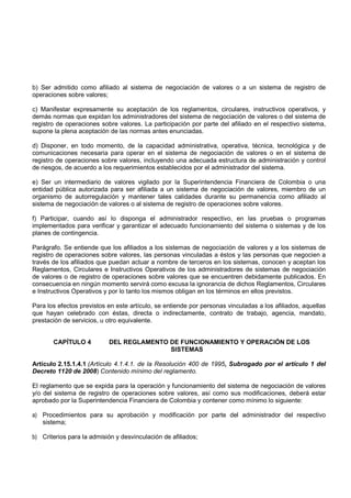 b) Ser admitido como afiliado al sistema de negociación de valores o a un sistema de registro de
operaciones sobre valores;

c) Manifestar expresamente su aceptación de los reglamentos, circulares, instructivos operativos, y
demás normas que expidan los administradores del sistema de negociación de valores o del sistema de
registro de operaciones sobre valores. La participación por parte del afiliado en el respectivo sistema,
supone la plena aceptación de las normas antes enunciadas.

d) Disponer, en todo momento, de la capacidad administrativa, operativa, técnica, tecnológica y de
comunicaciones necesaria para operar en el sistema de negociación de valores o en el sistema de
registro de operaciones sobre valores, incluyendo una adecuada estructura de administración y control
de riesgos, de acuerdo a los requerimientos establecidos por el administrador del sistema.

e) Ser un intermediario de valores vigilado por la Superintendencia Financiera de Colombia o una
entidad pública autorizada para ser afiliada a un sistema de negociación de valores, miembro de un
organismo de autorregulación y mantener tales calidades durante su permanencia como afiliado al
sistema de negociación de valores o al sistema de registro de operaciones sobre valores.

f) Participar, cuando así lo disponga el administrador respectivo, en las pruebas o programas
implementados para verificar y garantizar el adecuado funcionamiento del sistema o sistemas y de los
planes de contingencia.

Parágrafo. Se entiende que los afiliados a los sistemas de negociación de valores y a los sistemas de
registro de operaciones sobre valores, las personas vinculadas a éstos y las personas que negocien a
través de los afiliados que puedan actuar a nombre de terceros en los sistemas, conocen y aceptan los
Reglamentos, Circulares e Instructivos Operativos de los administradores de sistemas de negociación
de valores o de registro de operaciones sobre valores que se encuentren debidamente publicados. En
consecuencia en ningún momento servirá como excusa la ignorancia de dichos Reglamentos, Circulares
e Instructivos Operativos y por lo tanto los mismos obligan en los términos en ellos previstos.

Para los efectos previstos en este artículo, se entiende por personas vinculadas a los afiliados, aquellas
que hayan celebrado con éstas, directa o indirectamente, contrato de trabajo, agencia, mandato,
prestación de servicios, u otro equivalente.


       CAPÍTULO 4          DEL REGLAMENTO DE FUNCIONAMIENTO Y OPERACIÓN DE LOS
                                          SISTEMAS

Artículo 2.15.1.4.1 (Artículo 4.1.4.1. de la Resolución 400 de 1995, Subrogado por el artículo 1 del
Decreto 1120 de 2008) Contenido mínimo del reglamento.

El reglamento que se expida para la operación y funcionamiento del sistema de negociación de valores
y/o del sistema de registro de operaciones sobre valores, así como sus modificaciones, deberá estar
aprobado por la Superintendencia Financiera de Colombia y contener como mínimo lo siguiente:

a) Procedimientos para su aprobación y modificación por parte del administrador del respectivo
   sistema;

b) Criterios para la admisión y desvinculación de afiliados;
 