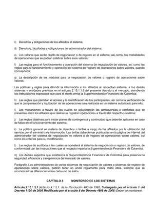 c) Derechos y obligaciones de los afiliados al sistema;

d) Derechos, facultades y obligaciones del administrador del sistema;

e) Los valores que serán objeto de negociación o de registro en el sistema; así como, las modalidades
de operaciones que se podrán celebrar sobre esos valores;

f) Las reglas para el funcionamiento y operación del sistema de negociación de valores, así como las
reglas para el funcionamiento y operación del sistema de registro de operaciones sobre valores, cuando
corresponda;

g) La descripción de los módulos para la negociación de valores o registro de operaciones sobre
valores;

Las políticas y reglas para difundir la información a los afiliados al respectivo sistema, a los demás
sistemas y entidades previstos en el artículo 2.15.1.1.6 del presente decreto y al mercado, atendiendo
las instrucciones especiales que para el efecto emita la Superintendencia Financiera de Colombia;

h) Las reglas que permitan el acceso y la identificación de los participantes, así como la verificación de
que la compensación y liquidación de las operaciones sea realizada en un sistema autorizado para ello;

i) Los mecanismos a través de los cuales se solucionarán las controversias o conflictos que se
presenten entre los afiliados que realicen o registren operaciones a través del respectivo sistema;

j) Las reglas objetivas para iniciar planes de contingencia y continuidad que deberán aplicarse en caso
de fallas en el funcionamiento del sistema;

k) La política general en materia de derechos o tarifas a cargo de los afiliados por la utilización del
servicio por el suministro de información. Las tarifas deberán ser publicadas en la página de Internet del
administrador del sistema de negociación de valores o de registro de operaciones sobre valores, así
como los criterios para su modificación;

l) Las reglas de auditoría a las cuales se someterá el sistema de negociación o registro de valores, de
conformidad con las instrucciones que al respecto imparta la Superintendencia Financiera de Colombia;

m) Los demás aspectos que establezca la Superintendencia Financiera de Colombia para preservar la
seguridad, eficiencia y transparencia del mercado de valores.

Parágrafo. Los administradores de varios sistemas de negociación de valores o sistemas de registro de
operaciones sobre valores, podrán tener un único reglamento para todos ellos, siempre que se
reconozcan las diferencias entre cada uno de éstos.


                          CAPÍTULO 5          MONITOREO DE LOS SISTEMAS

Artículo 2.15.1.5.1 (Artículo 4.1.5.1. de la Resolución 400 de 1995, Subrogado por el artículo 1 del
Decreto 1120 de 2008 Modificado por el artículo 8 del Decreto 4808 de 2008) Deber de monitorear.
 