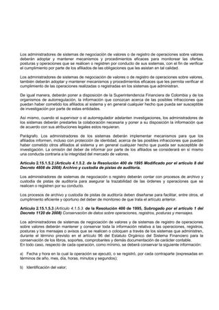 Los administradores de sistemas de negociación de valores o de registro de operaciones sobre valores
deberán adoptar y mantener mecanismos y procedimientos eficaces para monitorear las ofertas,
posturas y operaciones que se realicen o registren por conducto de sus sistemas, con el fin de verificar
el cumplimiento por parte de los afiliados de las obligaciones que les asistan en tal calidad.

Los administradores de sistemas de negociación de valores o de registro de operaciones sobre valores,
también deberán adoptar y mantener mecanismos y procedimientos eficaces que les permita verificar el
cumplimiento de las operaciones realizadas o registradas en los sistemas que administran.

De igual manera, deberán poner a disposición de la Superintendencia Financiera de Colombia y de los
organismos de autorregulación, la información que conozcan acerca de las posibles infracciones que
puedan haber cometido los afiliados al sistema y en general cualquier hecho que pueda ser susceptible
de investigación por parte de estas entidades.

Así mismo, cuando el supervisor o el autorregulador adelanten investigaciones, los administradores de
los sistemas deberán prestarles la colaboración necesaria y poner a su disposición la información que
de acuerdo con sus atribuciones legales estos requieran.

Parágrafo. Los administradores de los sistemas deberán implementar mecanismos para que los
afiliados informen, incluso con protección de identidad, acerca de las posibles infracciones que puedan
haber cometido otros afiliados al sistema y en general cualquier hecho que pueda ser susceptible de
investigación. La omisión del deber de informar por parte de los afiliados se considerará en sí mismo
una conducta contraria a la integridad del mercado de valores.

Artículo 2.15.1.5.2 (Artículo 4.1.5.2. de la Resolución 400 de 1995 Modificado por el artículo 8 del
Decreto 4808 de 2008) Archivo y custodia de pistas de auditoría.

Los administradores de sistemas de negociación o registro deberán contar con procesos de archivo y
custodia de pistas de auditoría para asegurar la trazabilidad de las órdenes y operaciones que se
realicen o registren por su conducto.

Los procesos de archivo y custodia de pistas de auditoría deben diseñarse para facilitar, entre otros, el
cumplimiento eficiente y oportuno del deber de monitoreo de que trata el artículo anterior.

Artículo 2.15.1.5.3 (Artículo 4.1.5.3. de la Resolución 400 de 1995, Subrogado por el artículo 1 del
Decreto 1120 de 2008) Conservación de datos sobre operaciones, registros, posturas y mensajes.

Los administradores de sistemas de negociación de valores y de sistemas de registro de operaciones
sobre valores deberán mantener y conservar toda la información relativa a las operaciones, registros,
posturas y los mensajes o avisos que se realicen o coloquen a través de los sistemas que administren,
durante el término previsto en el artículo 96 del Estatuto Orgánico del Sistema Financiero para la
conservación de los libros, soportes, comprobantes y demás documentación de carácter contable.
En todo caso, respecto de cada operación, como mínimo, se deberá conservar la siguiente información:

a) Fecha y hora en la cual la operación se ejecutó, o se registró, por cada contraparte (expresadas en
términos de año, mes, día, horas, minutos y segundos);

b) Identificación del valor;
 