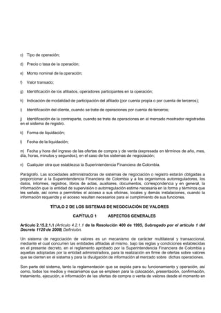 c) Tipo de operación;

d) Precio o tasa de la operación;

e) Monto nominal de la operación;

f)   Valor transado;

g) Identificación de los afiliados, operadores participantes en la operación;

h) Indicación de modalidad de participación del afiliado (por cuenta propia o por cuenta de terceros);

i)   Identificación del cliente, cuando se trate de operaciones por cuenta de terceros;

j) Identificación de la contraparte, cuando se trate de operaciones en el mercado mostrador registradas
en el sistema de registro.

k) Forma de liquidación;

l)   Fecha de la liquidación;

m) Fecha y hora del ingreso de las ofertas de compra y de venta (expresada en términos de año, mes,
día, horas, minutos y segundos), en el caso de los sistemas de negociación;

n) Cualquier otra que establezca la Superintendencia Financiera de Colombia.

Parágrafo. Las sociedades administradoras de sistemas de negociación o registro estarán obligadas a
proporcionar a la Superintendencia Financiera de Colombia y a los organismos autorreguladores, los
datos, informes, registros, libros de actas, auxiliares, documentos, correspondencia y en general, la
información que la entidad de supervisión o autorregulación estime necesaria en la forma y términos que
les señale, así como a permitirles el acceso a sus oficinas, locales y demás instalaciones, cuando la
información requerida y el acceso resulten necesarios para el cumplimiento de sus funciones.

                  TÍTULO 2 DE LOS SISTEMAS DE NEGOCIACIÓN DE VALORES

                                CAPÍTULO 1         ASPECTOS GENERALES

Artículo 2.15.2.1.1 (Artículo 4.2.1.1 de la Resolución 400 de 1995, Subrogado por el artículo 1 del
Decreto 1120 de 2008) Definición.

Un sistema de negociación de valores es un mecanismo de carácter multilateral y transaccional,
mediante el cual concurren las entidades afiliadas al mismo, bajo las reglas y condiciones establecidas
en el presente decreto, en el reglamento aprobado por la Superintendencia Financiera de Colombia y
aquellas adoptadas por la entidad administradora, para la realización en firme de ofertas sobre valores
que se cierren en el sistema y para la divulgación de información al mercado sobre dichas operaciones.

Son parte del sistema, tanto la reglamentación que se expida para su funcionamiento y operación, así
como, todos los medios y mecanismos que se empleen para la colocación, presentación, confirmación,
tratamiento, ejecución, e información de las ofertas de compra o venta de valores desde el momento en
 