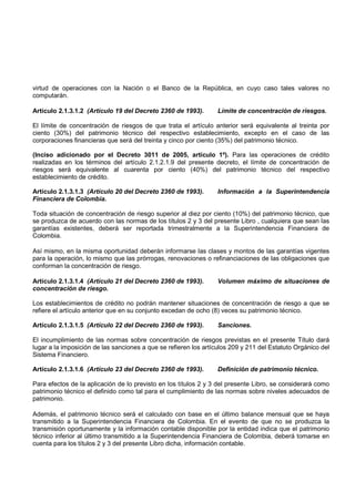 virtud de operaciones con la Nación o el Banco de la República, en cuyo caso tales valores no
computarán.

Artículo 2.1.3.1.2 (Artículo 19 del Decreto 2360 de 1993).        Límite de concentración de riesgos.

El límite de concentración de riesgos de que trata el artículo anterior será equivalente al treinta por
ciento (30%) del patrimonio técnico del respectivo establecimiento, excepto en el caso de las
corporaciones financieras que será del treinta y cinco por ciento (35%) del patrimonio técnico.

(Inciso adicionado por el Decreto 3011 de 2005, artículo 1º). Para las operaciones de crédito
realizadas en los términos del artículo 2.1.2.1.9 del presente decreto, el límite de concentración de
riesgos será equivalente al cuarenta por ciento (40%) del patrimonio técnico del respectivo
establecimiento de crédito.

Artículo 2.1.3.1.3 (Artículo 20 del Decreto 2360 de 1993).        Información a la Superintendencia
Financiera de Colombia.

Toda situación de concentración de riesgo superior al diez por ciento (10%) del patrimonio técnico, que
se produzca de acuerdo con las normas de los títulos 2 y 3 del presente Libro , cualquiera que sean las
garantías existentes, deberá ser reportada trimestralmente a la Superintendencia Financiera de
Colombia.

Así mismo, en la misma oportunidad deberán informarse las clases y montos de las garantías vigentes
para la operación, lo mismo que las prórrogas, renovaciones o refinanciaciones de las obligaciones que
conforman la concentración de riesgo.

Artículo 2.1.3.1.4 (Artículo 21 del Decreto 2360 de 1993).        Volumen máximo de situaciones de
concentración de riesgo.

Los establecimientos de crédito no podrán mantener situaciones de concentración de riesgo a que se
refiere el artículo anterior que en su conjunto excedan de ocho (8) veces su patrimonio técnico.

Artículo 2.1.3.1.5 (Artículo 22 del Decreto 2360 de 1993).        Sanciones.

El incumplimiento de las normas sobre concentración de riesgos previstas en el presente Título dará
lugar a la imposición de las sanciones a que se refieren los artículos 209 y 211 del Estatuto Orgánico del
Sistema Financiero.

Artículo 2.1.3.1.6 (Artículo 23 del Decreto 2360 de 1993).        Definición de patrimonio técnico.

Para efectos de la aplicación de lo previsto en los títulos 2 y 3 del presente Libro, se considerará como
patrimonio técnico el definido como tal para el cumplimiento de las normas sobre niveles adecuados de
patrimonio.

Además, el patrimonio técnico será el calculado con base en el último balance mensual que se haya
transmitido a la Superintendencia Financiera de Colombia. En el evento de que no se produzca la
transmisión oportunamente y la información contable disponible por la entidad indica que el patrimonio
técnico inferior al último transmitido a la Superintendencia Financiera de Colombia, deberá tomarse en
cuenta para los títulos 2 y 3 del presente Libro dicha, información contable.
 