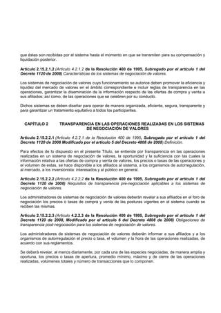 que éstas son recibidas por el sistema hasta el momento en que se transmiten para su compensación y
liquidación posterior.

Artículo 2.15.2.1.2 (Artículo 4.2.1.2 de la Resolución 400 de 1995, Subrogado por el artículo 1 del
Decreto 1120 de 2008) Características de los sistemas de negociación de valores.

Los sistemas de negociación de valores cuyo funcionamiento se autorice deben promover la eficiencia y
liquidez del mercado de valores en el ámbito correspondiente e incluir reglas de transparencia en las
operaciones, garantizar la diseminación de la información respecto de las ofertas de compra y venta a
sus afiliados; así como, de las operaciones que se celebren por su conducto.

Dichos sistemas se deben diseñar para operar de manera organizada, eficiente, segura, transparente y
para garantizar un tratamiento equitativo a todos los participantes.


  CAPÍTULO 2          TRANSPARENCIA EN LAS OPERACIONES REALIZADAS EN LOS SISTEMAS
                                DE NEGOCIACIÓN DE VALORES

Artículo 2.15.2.2.1 (Artículo 4.2.2.1 de la Resolución 400 de 1995, Subrogado por el artículo 1 del
Decreto 1120 de 2008 Modificado por el artículo 5 del Decreto 4808 de 2008) Definición.

Para efectos de lo dispuesto en el presente Título, se entiende por transparencia en las operaciones
realizadas en un sistema de negociación de valores, la oportunidad y la suficiencia con las cuales la
información relativa a las ofertas de compra y venta de valores, los precios o tasas de las operaciones y
el volumen de estas, se hace disponible a los afiliados al sistema, a los organismos de autorregulación,
al mercado, a los inversionista: interesados y al público en general.

Artículo 2.15.2.2.2 (Articulo 4.2.2.2 de la Resolución 400 de 1995, Subrogado por el artículo 1 del
Decreto 1120 de 2008) Requisitos de transparencia pre-negociación aplicables a los sistemas de
negociación de valores.

Los administradores de sistemas de negociación de valores deberán revelar a sus afiliados en el foro de
negociación los precios o tasas de compra y venta de las posturas vigentes en el sistema cuando se
reciben las mismas.

Artículo 2.15.2.2.3 (Articulo 4.2.2.3 de la Resolución 400 de 1995, Subrogado por el artículo 1 del
Decreto 1120 de 2008, Modificado por el artículo 6 del Decreto 4808 de 2008) Obligaciones de
transparencia post-negociación para los sistemas de negociación de valores.

Los administradores de sistemas de negociación de valores deberán informar a sus afiliados y a los
organismos de autorregulación el precio o tasa, el volumen y la hora de las operaciones realizadas, de
acuerdo con sus reglamentos.

Se deberá revelar, al menos diariamente, por cada una de las especies negociadas, de manera amplia y
oportuna, los precios o tasas de apertura, promedio mínimo, máximo y de cierre de las operaciones
realizadas, volúmenes totales y número de transacciones que lo componen.
 