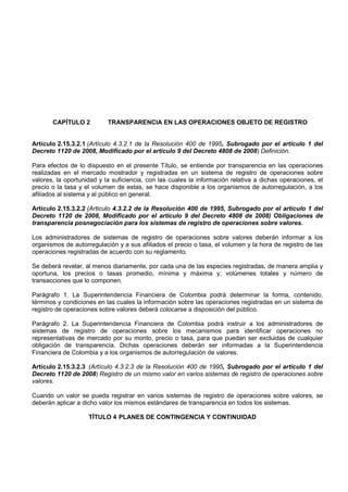 CAPÍTULO 2          TRANSPARENCIA EN LAS OPERACIONES OBJETO DE REGISTRO


Artículo 2.15.3.2.1 (Artículo 4.3.2.1 de la Resolución 400 de 1995, Subrogado por el artículo 1 del
Decreto 1120 de 2008, Modificado por el artículo 9 del Decreto 4808 de 2008) Definición.

Para efectos de lo dispuesto en el presente Título, se entiende por transparencia en las operaciones
realizadas en el mercado mostrador y registradas en un sistema de registro de operaciones sobre
valores, la oportunidad y la suficiencia, con las cuales la información relativa a dichas operaciones, el
precio o la tasa y el volumen de estas, se hace disponible a los organismos de autorregulación, a los
afiliados al sistema y al público en general.

Artículo 2.15.3.2.2 (Articulo 4.3.2.2 de la Resolución 400 de 1995, Subrogado por el artículo 1 del
Decreto 1120 de 2008, Modificado por el artículo 9 del Decreto 4808 de 2008) Obligaciones de
transparencia posnegociación para los sistemas de registro de operaciones sobre valores.

Los administradores de sistemas de registro de operaciones sobre valores deberán informar a los
organismos de autorregulación y a sus afiliados el precio o tasa, el volumen y la hora de registro de las
operaciones registradas de acuerdo con su reglamento.

Se deberá revelar, al menos diariamente, por cada una de las especies registradas, de manera amplia y
oportuna, los precios o tasas promedio, mínima y máxima y, volúmenes totales y número de
transacciones que lo componen.

Parágrafo 1. La Superintendencia Financiera de Colombia podrá determinar la forma, contenido,
términos y condiciones en las cuales la información sobre las operaciones registradas en un sistema de
registro de operaciones sobre valores deberá colocarse a disposición del público.

Parágrafo 2. La Superintendencia Financiera de Colombia podrá instruir a los administradores de
sistemas de registro de operaciones sobre los mecanismos para identificar operaciones no
representativas de mercado por su monto, precio o tasa, para que puedan ser excluidas de cualquier
obligación de transparencia. Dichas operaciones deberán ser informadas a la Superintendencia
Financiera de Colombia y a los organismos de autorregulación de valores.

Artículo 2.15.3.2.3 (Artículo 4.3.2.3 de la Resolución 400 de 1995, Subrogado por el artículo 1 del
Decreto 1120 de 2008) Registro de un mismo valor en varios sistemas de registro de operaciones sobre
valores.

Cuando un valor se pueda registrar en varios sistemas de registro de operaciones sobre valores, se
deberán aplicar a dicho valor los mismos estándares de transparencia en todos los sistemas.

                    TÍTULO 4 PLANES DE CONTINGENCIA Y CONTINUIDAD
 