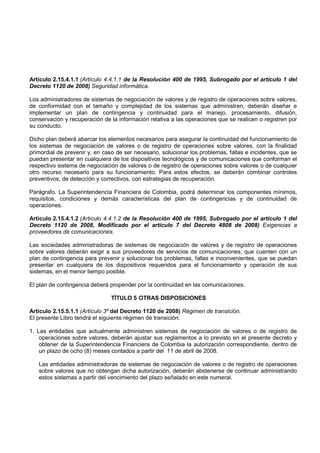 Artículo 2.15.4.1.1 (Artículo 4.4.1.1 de la Resolución 400 de 1995, Subrogado por el artículo 1 del
Decreto 1120 de 2008) Seguridad informática.

Los administradores de sistemas de negociación de valores y de registro de operaciones sobre valores,
de conformidad con el tamaño y complejidad de los sistemas que administren, deberán diseñar e
implementar un plan de contingencia y continuidad para el manejo, procesamiento, difusión,
conservación y recuperación de la información relativa a las operaciones que se realicen o registren por
su conducto.

Dicho plan deberá abarcar los elementos necesarios para asegurar la continuidad del funcionamiento de
los sistemas de negociación de valores o de registro de operaciones sobre valores, con la finalidad
primordial de prevenir y, en caso de ser necesario, solucionar los problemas, fallas e incidentes, que se
puedan presentar en cualquiera de los dispositivos tecnológicos y de comunicaciones que conforman el
respectivo sistema de negociación de valores o de registro de operaciones sobre valores o de cualquier
otro recurso necesario para su funcionamiento. Para estos efectos, se deberán combinar controles
preventivos, de detección y correctivos, con estrategias de recuperación.

Parágrafo. La Superintendencia Financiera de Colombia, podrá determinar los componentes mínimos,
requisitos, condiciones y demás características del plan de contingencias y de continuidad de
operaciones.

Artículo 2.15.4.1.2 (Articulo 4.4.1.2 de la Resolución 400 de 1995, Subrogado por el artículo 1 del
Decreto 1120 de 2008, Modificado por el artículo 7 del Decreto 4808 de 2008) Exigencias a
proveedores de comunicaciones.

Las sociedades administradoras de sistemas de negociación de valores y de registro de operaciones
sobre valores deberán exigir a sus proveedores de servicios de comunicaciones, que cuenten con un
plan de contingencia para prevenir y solucionar los problemas, fallas e inconvenientes, que se puedan
presentar en cualquiera de los dispositivos requeridos para el funcionamiento y operación de sus
sistemas, en el menor tiempo posible.

El plan de contingencia deberá propender por la continuidad en las comunicaciones.

                                TÍTULO 5 OTRAS DISPOSICIONES

Artículo 2.15.5.1.1 (Artículo 3º del Decreto 1120 de 2008) Régimen de transición.
El presente Libro tendrá el siguiente régimen de transición:

1. Las entidades que actualmente administren sistemas de negociación de valores o de registro de
    operaciones sobre valores, deberán ajustar sus reglamentos a lo previsto en el presente decreto y
    obtener de la Superintendencia Financiera de Colombia la autorización correspondiente, dentro de
    un plazo de ocho (8) meses contados a partir del 11 de abril de 2008.

   Las entidades administradoras de sistemas de negociación de valores o de registro de operaciones
   sobre valores que no obtengan dicha autorización, deberán abstenerse de continuar administrando
   estos sistemas a partir del vencimiento del plazo señalado en este numeral.
 