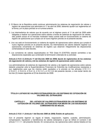 2. El Banco de la República podrá continuar administrando los sistemas de negociación de valores y
    registro de operaciones que administre al 11 de abril de 2008, debiendo ajustar sus reglamentos en
    la forma y en el plazo previsto en el numeral anterior.

3. Los intermediarios de valores que de acuerdo con el régimen previo al 11 de abril de 2008 estén
    obligados a realizar sus operaciones sobre valores a través de sistemas de negociación de valores,
    sólo podrán actuar en el mercado mostrador hasta cuando esté en funcionamiento un sistema de
    registro de operaciones que cumpla con el nuevo régimen previsto en el presente decreto.

4. Una vez esté en funcionamiento un sistema de registro de operaciones sobre valores que cumpla el
   nuevo régimen previsto en el presente decreto, los intermediarios de valores deberán registrar sus
   operaciones únicamente en sistemas de registro que observen íntegramente las disposiciones
   contempladas en este Decreto.

5. Los corredores de valores especializados en TES Clase B (CVETES) estarán sometidos a las
    disposiciones especiales que contemplen la terminación ordenada de su actividad.

Artículo 2.15.5.1.2 (Artículo 11 del Decreto 4808 de 2008) Ajuste de reglamentos de los sistemas
de negociación de valores y de los sistemas de registro de operaciones sobre valores.

Los administradores de sistemas de negociación de valores y de registro de operaciones sobre valores
deberán presentar ante la Superintendencia Financiera de Colombia las modificaciones necesarias a
sus reglamentos para que los mismos estén ajustados a lo previsto en los artículos 2.15.1.1.1,
2.15.2.2.1, 2.15.2.2.3, 2.15.4.1.2, 2.15.1.5.1 y 2.15.1.5.2 del presente decreto, a más tardar dentro de
los tres (3) meses siguientes al 23 de diciembre de 2008.




  TÍTULO 6 LISTADO DE VALORES EXTRANJEROS EN LOS SISTEMAS DE COTIZACIÓN DE
                           VALORES DEL EXTRANJERO


      CAPÍTULO 1    DEL LISTADO DE VALORES EXTRANJEROS EN LOS SISTEMAS DE
        COTIZACIÓN DE VALORES DEL EXTRANJERO POR MEDIO DE LAS SOCIEDADES
                              COMISIONISTAS DE BOLSA.



Artículo 2.15.6.1.1 (Artículo 1 del Decreto 3886 de 2009) Ámbito de aplicación.

Con el presente régimen se regula el listado, negociación, registro, custodia, administración,
compensación, liquidación y transferencia de valores extranjeros a que se refiere el numeral 2 del
artículo 7.1.1.1.1 .del presente Decreto. En consecuencia, las operaciones sobre valores listados en los
 
