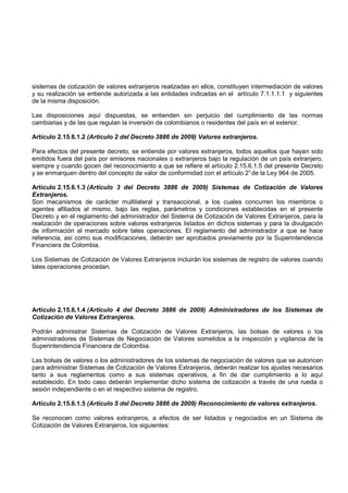 sistemas de cotización de valores extranjeros realizadas en ellos, constituyen intermediación de valores
y su realización se entiende autorizada a las entidades indicadas en el artículo 7.1.1.1.1 y siguientes
de la misma disposición.

Las disposiciones aquí dispuestas, se entienden sin perjuicio del cumplimiento de las normas
cambiarias y de las que regulan la inversión de colombianos o residentes del país en el exterior.

Artículo 2.15.6.1.2 (Artículo 2 del Decreto 3886 de 2009) Valores extranjeros.

Para efectos del presente decreto, se entiende por valores extranjeros, todos aquellos que hayan sido
emitidos fuera del país por emisores nacionales o extranjeros bajo la regulación de un país extranjero,
siempre y cuando gocen del reconocimiento a que se refiere el artículo 2.15.6.1.5 del presente Decreto
y se enmarquen dentro del concepto de valor de conformidad con el artículo 2° de la Ley 964 de 2005.

Artículo 2.15.6.1.3 (Artículo 3 del Decreto 3886 de 2009) Sistemas de Cotización de Valores
Extranjeros.
Son mecanismos de carácter multilateral y transaccional, a los cuales concurren los miembros o
agentes afiliados al mismo, bajo las reglas, parámetros y condiciones establecidas en el presente
Decreto y en el reglamento del administrador del Sistema de Cotización de Valores Extranjeros, para la
realización de operaciones sobre valores extranjeros listados en dichos sistemas y para la divulgación
de información al mercado sobre tales operaciones. El reglamento del administrador a que se hace
referencia, así como sus modificaciones, deberán ser aprobados previamente por la Superintendencia
Financiera de Colombia.

Los Sistemas de Cotización de Valores Extranjeros incluirán los sistemas de registro de valores cuando
tales operaciones procedan.




Artículo 2.15.6.1.4 (Artículo 4 del Decreto 3886 de 2009) Administradores de los Sistemas de
Cotización de Valores Extranjeros.

Podrán administrar Sistemas de Cotización de Valores Extranjeros, las bolsas de valores o los
administradores de Sistemas de Negociación de Valores sometidos a la inspección y vigilancia de la
Superintendencia Financiera de Colombia.

Las bolsas de valores o los administradores de los sistemas de negociación de valores que se autoricen
para administrar Sistemas de Cotización de Valores Extranjeros, deberán realizar los ajustes necesarios
tanto a sus reglamentos como a sus sistemas operativos, a fin de dar cumplimiento a lo aquí
establecido. En todo caso deberán implementar dicho sistema de cotización a través de una rueda o
sesión independiente o en el respectivo sistema de registro.

Artículo 2.15.6.1.5 (Artículo 5 del Decreto 3886 de 2009) Reconocimiento de valores extranjeros.

Se reconocen como valores extranjeros, a efectos de ser listados y negociados en un Sistema de
Cotización de Valores Extranjeros, los siguientes:
 