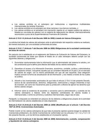 a. Los valores emitidos en el extranjero por instituciones u organismos multilaterales
      internacionales de carácter financiero,
   b. Los valores emitidos en el extranjero por otras naciones o sus bancos centrales, o
   c. Los valores emitidos en el extranjero con inscripción vigente en un registro público de valores o
      listados en una bolsa de valores o en un sistema de negociación de valores, internacionalmente
      reconocidos a juicio de la Superintendencia Financiera de Colombia.

Artículo 2.15.6.1.6 (Artículo 6 del Decreto 3886 de 2009) Listado de Valores Extranjeros.

La solicitud de listado de valores del extranjero ante el administrador del respectivo sistema se realizará,
de manera exclusiva, por una sociedad comisionista de bolsa.

Artículo 2.15.6.1.7 (Artículo 7 del Decreto 3886 de 2009) Obligaciones de la sociedad comisionista
de bolsa de valores.

Sin perjuicio de lo establecido en el reglamento del Sistema de Cotización de Valores del Extranjero, la
sociedad comisionista de bolsa que solicite el listado de un valor extranjero deberá cumplir con los
siguientes deberes y obligaciones:

   1. Suministrar oportunamente toda la información que el administrador del sistema le solicite y en
      las condiciones que le defina para efectos del listado de los valores extranjeros.

   2. Garantizar el acceso a la información financiera, económica, contable, jurídica y administrativa
      del respectivo emisor, incluyendo aquella que se considere relevante en el país o en el mercado
      de valores de origen, con la misma periodicidad con que allí sea requerida. Esta obligación
      implica conocer la forma de actualización de tal información y los medios a través de los cuales
      se publica.

   3. Advertir a los inversionistas autorizados de que trata el artículo 2.15.6.1.8 del presente Decreto,
      acerca de las características, derechos, obligaciones, restricciones y riesgos inherentes al tipo
      de inversión, así como los mecanismos para su protección a efectos de ejercer los derechos que
      dichos valores otorgan.

   4. Informar sobre la existencia de acuerdos o convenios para la administración y custodia de los
      valores extranjeros a listarse, entre los depósitos centralizados de valores locales e
      internacionales, o entre los primeros y custodios internacionales, según sea el caso.

Parágrafo. Lo dispuesto se entenderá sin perjuicio de los deberes y obligaciones propios de la actividad
de intermediación de valores establecidos en esta disposición.

Artículo 2.15.6.1.8 (Artículo 8 del Decreto 3886 de 2009) (Modificado por el artículo 1 del Decreto
1827 de 2012). Inversionistas Autorizados.

Podrán invertir en los valores extranjeros de que trata el presente capítulo quienes tengan la calidad de
inversionista profesional y de cliente inversionista de conformidad con los artículos 7.2.1.1.2 y 7.2.1.1.4
del presente Decreto, y en los términos establecidos en el presente capítulo.

Artículo 2.15.6.1.9 (Artículo 9 del decreto 3886 de 2009) Administración, custodia, compensación
y liquidación de valores extranjeros.
 
