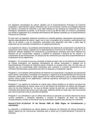 Los depósitos centralizados de valores vigilados por la Superintendencia Financiera de Colombia
custodiarán y administrarán valores extranjeros que no se encuentren inscritos en el Registro Nacional
de Valores y Emisores de Colombia y que estén listados en los Sistemas de Cotización de Valores
Extranjeros, atendiendo lo previsto en el artículo 12 de la Ley 964 de 2005, en la forma y condiciones
que señale el reglamento de la sociedad administradora del depósito aprobado por la Superintendencia
Financiera de Colombia.

En todo caso, los depósitos celebrarán acuerdos con custodios globales, depositarios internacionales o
agentes especializados del exterior, según sea el caso, encargados de la custodia y administración del
valor en el exterior y que se encuentren autorizados para desarrollar esta labor y estén bajo la
supervisión de una autoridad competente en su respectiva jurisdicción.

Los depósitos de valores y las entidades administradoras de sistemas de compensación y liquidación de
operaciones sobre valores, vigilados por la Superintendencia Financiera de Colombia, cada uno en lo
pertinente, deberán establecer los mecanismos y procedimientos necesarios para hacer efectivos los
derechos de los inversionistas, asegurar y certificar la titularidad o tenencia de los valores y el
cumplimiento de las transacciones, sin perjuicio de las condiciones que exija dicha Superintendencia en
la aprobación de los reglamentos.

Parágrafo 1. En el evento en que sea cancelado el listado de algún valor en los Sistemas de Cotización
de Valores Extranjeros, los depósitos centralizados de valores autorizados y vigilados por la
Superintendencia Financiera de Colombia podrán mantener en custodia dicho valor. En este caso, es
requisito que los inversionistas estén autorizados para mantener la inversión directamente en los
mercados internacionales, ajustándose para ello a lo dispuesto a la legislación vigente.

Parágrafo 2. Las entidades administradoras de sistemas de compensación y liquidación de operaciones
sobre valores, autorizadas y sometidas a la inspección y vigilancia de la Superintendencia Financiera de
Colombia, podrán desarrollar su objeto respecto de los valores extranjeros a que se refiere el presente
decreto, previo ajuste de sus reglamentos y sistemas operativos autorizado por la Superintendencia
Financiera de Colombia.

Parágrafo 3. Los registros de anotación en cuenta sobre valores emitidos en el exterior que lleven los
depósitos centralizados de valores, tanto a la luz del Sistema de Cotización de Valores del Extranjero
como de los otros Sistemas en los que se transen valores de este tipo, se considerarán validos y
suficientes para efectos del control a que haya lugar, debiendo ceñirse en cada caso a las instrucciones
que sobre el particular emita la autoridad competente.

Parágrafo 4. Las actividades a que se refiere éste artículo se ejercerán con estricta observancia de las
normas cambiarias y tributarias aplicables e incluirán la obligación de llevar los registros
correspondientes y brindar la información que las autoridades requieran para este tipo de inversiones.

Artículo 2.15.6.1.10 (Artículo 10 del Decreto 3886 de 2009) Reglas de Contabilización y
valorización.

La valoración y contabilización de valores listados en Sistemas de Cotización de Valores Extranjeros
deberá regirse por las instrucciones impartidas para el efecto por la Superintendencia Financiera de
Colombia.
 