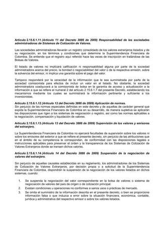 Artículo 2.15.6.1.11 (Artículo 11 del Decreto 3886 de 2009) Responsabilidad de las sociedades
administradoras de Sistemas de Cotización de Valores.

Las sociedades administradoras llevarán un registro consolidado de los valores extranjeros listados y de
su negociación, en los términos y condiciones que determine la Superintendencia Financiera de
Colombia. Se entiende que el registro aquí referido hace las veces de inscripción en tratándose de las
Bolsas de Valores.

El listado de valores no implicará calificación ni responsabilidad alguna por parte de la sociedad
administradora acerca del precio, la bondad o negociabilidad del valor o de la respectiva emisión, sobre
la solvencia del emisor, ni implica una garantía sobre el pago del valor.

Tampoco responderá por la veracidad de la información que le sea suministrada por parte de la
sociedad comisionista para efectos de incluir un valor en el listado. No obstante, la sociedad
administradora coadyuvará a la comisionista de bolsa en la garantía de acceso y actualización a la
información a que se refiere el numeral 2 del artículo 2.15.6.1.7 del presente Decreto, estableciendo los
mecanismos mediante los cuales se suministrará la información pertinente y suficiente a los
inversionistas.

Artículo 2.15.6.1.12 (Artículo 12 del Decreto 3886 de 2009) Aplicación de normas.
Sin perjuicio de las normas especiales definidas en este decreto y de aquellas de carácter general que
expida la Superintendencia Financiera de Colombia en su desarrollo, de manera supletiva se aplicarán
las disposiciones que rigen a los sistemas de negociación o registro, así como las normas aplicables a
la negociación, compensación y liquidación de valores.

Artículo 2.15.6.1.13 (Artículo 13 del Decreto 3886 de 2009) Supervisión de los valores y emisores
del extranjero.

La Superintendencia Financiera de Colombia no ejercerá facultades de supervisión sobre los valores ni
sobre los emisores del exterior a que se refiere el presente decreto, sin perjuicio de las atribuciones que
en el ámbito de su competencia le correspondan, de conformidad con las disposiciones legales e
instrucciones aplicables para preservar el orden y la transparencia de los Sistemas de Cotización de
Valores Extranjeros donde se transen dichos valores.

Artículo 2.15.6.1.14 (Artículo 14 del Decreto 3886 de 2009) Suspensión de la negociación de
valores del extranjero.

Sin perjuicio de aquellas causales establecidas en su reglamento, los administradores de los Sistemas
de Cotización de Valores Extranjeros, por decisión propia o a solicitud de la Superintendencia
Financiera de Colombia, dispondrán la suspensión de la negociación de los valores listados en dichos
sistemas, cuando:

  1.    Se suspenda la negociación del valor correspondiente en la bolsa de valores o sistema de
        negociación de valores del país de origen o de cotización principal.
  2.    Existan condiciones u operaciones no conformes a sanos usos o prácticas de mercado.
  3.    Se omita el suministro de la información descrita en el presente decreto, o bien se proporcione
        información falsa o que induzca a error sobre la situación financiera, económica, contable,
        jurídica y administrativa del respectivo emisor o sobre los valores listados.
 