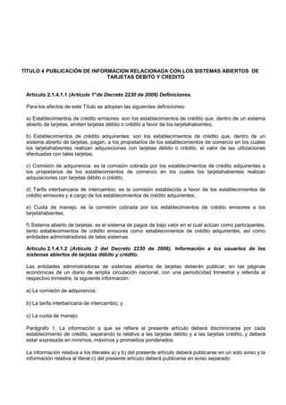 TÍTULO 4 PUBLICACIÓN DE INFORMACION RELACIONADA CON LOS SISTEMAS ABIERTOS DE
                             TARJETAS DEBITO Y CREDITO


 Artículo 2.1.4.1.1 (Artículo 1° de Decreto 2230 de 2006) Definiciones.

 Para los efectos de este Título se adoptan las siguientes definiciones:

 a) Establecimientos de crédito emisores: son los establecimientos de crédito que, dentro de un sistema
 abierto de tarjetas, emiten tarjetas débito o crédito a favor de los tarjetahabientes;

 b) Establecimientos de crédito adquirentes: son los establecimientos de crédito que, dentro de un
 sistema abierto de tarjetas, pagan, a los propietarios de los establecimientos de comercio en los cuales
 los tarjetahabientes realizan adquisiciones con tarjetas débito o crédito, el valor de las utilizaciones
 efectuadas con tales tarjetas;

 c) Comisión de adquirencia: es la comisión cobrada por los establecimientos de crédito adquirentes a
 los propietarios de los establecimientos de comercio en los cuales los tarjetahabientes realizan
 adquisiciones con tarjetas débito o crédito;

 d) Tarifa interbancaria de intercambio: es la comisión establecida a favor de los establecimientos de
 crédito emisores y a cargo de los establecimientos de crédito adquirentes;

 e) Cuota de manejo: es la comisión cobrada por los establecimientos de crédito emisores a los
 tarjetahabientes;

 f) Sistema abierto de tarjetas: es el sistema de pagos de bajo valor en el cual actúan como participantes,
 tanto establecimientos de crédito emisores como establecimientos de crédito adquirentes, así como
 entidades administradoras de tales sistemas.

 Artículo 2.1.4.1.2 (Artículo 2 del Decreto 2230 de 2006). Información a los usuarios de los
 sistemas abiertos de tarjetas débito y crédito.

 Las entidades administradoras de sistemas abiertos de tarjetas deberán publicar, en las páginas
 económicas de un diario de amplia circulación nacional, con una periodicidad trimestral y referida al
 respectivo trimestre, la siguiente información:

 a) La comisión de adquirencia;

 b) La tarifa interbancaria de intercambio, y

 c) La cuota de manejo.

 Parágrafo 1. La información a que se refiere el presente artículo deberá discriminarse por cada
 establecimiento de crédito, separando la relativa a las tarjetas débito y a las tarjetas crédito, y deberá
 estar expresada en mínimos, máximos y promedios ponderados.

 La información relativa a los literales a) y b) del presente artículo deberá publicarse en un solo aviso y la
 información relativa al literal c) del presente artículo deberá publicarse en aviso separado.
 