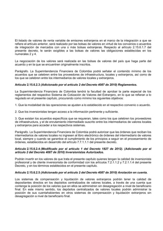 El listado de valores de renta variable de emisores extranjeros en el marco de la integración a que se
refiere el artículo anterior, será realizado por las bolsas de valores en virtud de los convenios o acuerdos
de integración de mercados con una o más bolsas extranjeras. Respecto al artículo 2.15.6.1.7 del
presente decreto, le serán exigibles a las bolsas de valores las obligaciones establecidas en los
numerales 2 y 4.

La negociación de los valores será realizada en las bolsas de valores del país que haga parte del
acuerdo y en la que se encuentren originalmente inscritos.

Parágrafo. La Superintendencia Financiera de Colombia podrá señalar el contenido mínimo de los
acuerdos que se celebren entre los proveedores de infraestructura, locales y extranjeros, así como de
los que se celebren entre los intermediarios de valores locales y extranjeros.

Artículo 2.15.6.2.3 (Adicionado por el artículo 2 del Decreto 4087 de 2010) Reglamentos.

La Superintendencia Financiera de Colombia tendrá la facultad de aprobar la parte especial de los
reglamentos del respectivo Sistema de Cotización de Valores del Extranjero, en lo que se refieran a lo
regulado en el presente capítulo, procurando como mínimo los siguientes objetivos:

1. Que la modalidad de las operaciones se ajusten a lo establecido en el respectivo convenio o acuerdo.

2. Que los inversionistas tengan acceso a la información pertinente y suficiente.

3. Que existan los acuerdos específicos que se requieran, tales como los que celebren los proveedores
de infraestructura, y el de enrutamiento intermediado suscrito entre los intermediarios de valores locales
y extranjeros para acceder a los respectivos sistemas.

Parágrafo. La Superintendencia Financiera de Colombia podrá autorizar que las órdenes que reciban los
intermediarios de valores locales no ingresen al libro electrónico de órdenes del intermediario de valores
local, siempre y cuando se garantice el cumplimiento de los principios a seguir en el procesamiento de
órdenes, establecidos en desarrollo del artículo 7.7.1.1.1 del presente decreto.

Artículo 2.15.6.2.4 (Modificado por el artículo 1 del Decreto 1827 de 2012). (Adicionado por el
artículo 2 del Decreto 4087 de 2010) Inversionistas Autorizados.

Podrán invertir en los valores de que trata el presente capítulo quienes tengan la calidad de inversionista
profesional y de cliente inversionista de conformidad con los artículos 7.2.1.1.2 y 7.2.1.1.4 del presente
Decreto, y en los términos establecidos en el presente capítulo.

Artículo 2.15.6.2.5 (Adicionado por el artículo 2 del Decreto 4087 de 2010) Anotación en cuenta.

Los sistemas de compensación y liquidación de valores extranjeros podrán tener la calidad de
depositantes directos en los depósitos centralizados de valores locales, a través de una cuenta que
contenga la posición de los valores que en ellos se administren sin desagregación a nivel de beneficiario
final. En este mismo sentido, los depósitos centralizados de valores locales podrán administrar la
posición de sus cuentahabientes en otros sistemas de compensación y liquidación extranjeros sin
desagregación a nivel de beneficiario final.
 