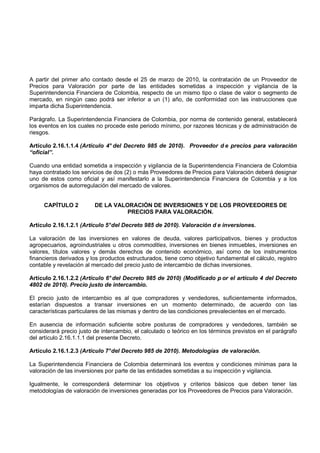 A partir del primer año contado desde el 25 de marzo de 2010, la contratación de un Proveedor de
Precios para Valoración por parte de las entidades sometidas a inspección y vigilancia de la
Superintendencia Financiera de Colombia, respecto de un mismo tipo o clase de valor o segmento de
mercado, en ningún caso podrá ser inferior a un (1) año, de conformidad con las instrucciones que
imparta dicha Superintendencia.

Parágrafo. La Superintendencia Financiera de Colombia, por norma de contenido general, establecerá
los eventos en los cuales no procede este periodo mínimo, por razones técnicas y de administración de
riesgos.

Artículo 2.16.1.1.4 (Artículo 4° del Decreto 985 de 2010). Proveedor d e precios para valoración
“oficial”.

Cuando una entidad sometida a inspección y vigilancia de la Superintendencia Financiera de Colombia
haya contratado los servicios de dos (2) o más Proveedores de Precios para Valoración deberá designar
uno de estos como oficial y así manifestarlo a la Superintendencia Financiera de Colombia y a los
organismos de autorregulación del mercado de valores.


     CAPÍTULO 2          DE LA VALORACIÓN DE INVERSIONES Y DE LOS PROVEEDORES DE
                                   PRECIOS PARA VALORACIÓN.

Artículo 2.16.1.2.1 (Artículo 5° del Decreto 985 de 2010). Valoración d e inversiones.

La valoración de las inversiones en valores de deuda, valores participativos, bienes y productos
agropecuarios, agroindustriales u otros commodities, inversiones en bienes inmuebles, inversiones en
valores, títulos valores y demás derechos de contenido económico, así como de los instrumentos
financieros derivados y los productos estructurados, tiene como objetivo fundamental el cálculo, registro
contable y revelación al mercado del precio justo de intercambio de dichas inversiones.

Artículo 2.16.1.2.2 (Artículo 6° del Decreto 985 de 2010) (Modificado p or el artículo 4 del Decreto
4802 de 2010). Precio justo de intercambio.

El precio justo de intercambio es al que compradores y vendedores, suficientemente informados,
estarían dispuestos a transar inversiones en un momento determinado, de acuerdo con las
características particulares de las mismas y dentro de las condiciones prevalecientes en el mercado.

En ausencia de información suficiente sobre posturas de compradores y vendedores, también se
considerará precio justo de intercambio, el calculado o teórico en los términos previstos en el parágrafo
del artículo 2.16.1.1.1 del presente Decreto.

Artículo 2.16.1.2.3 (Artículo 7° del Decreto 985 de 2010). Metodologías de valoración.

La Superintendencia Financiera de Colombia determinará los eventos y condiciones mínimas para la
valoración de las inversiones por parte de las entidades sometidas a su inspección y vigilancia.

Igualmente, le corresponderá determinar los objetivos y criterios básicos que deben tener las
metodologías de valoración de inversiones generadas por los Proveedores de Precios para Valoración.
 