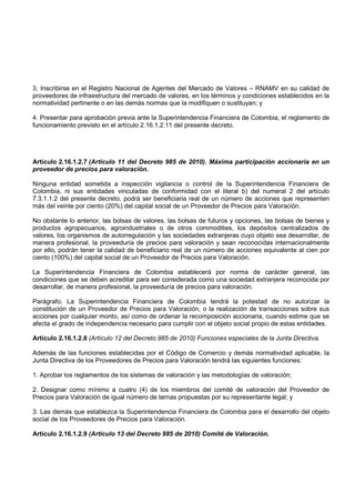 3. Inscribirse en el Registro Nacional de Agentes del Mercado de Valores – RNAMV en su calidad de
proveedores de infraestructura del mercado de valores, en los términos y condiciones establecidos en la
normatividad pertinente o en las demás normas que la modifiquen o sustituyan; y

4. Presentar para aprobación previa ante la Superintendencia Financiera de Colombia, el reglamento de
funcionamiento previsto en el artículo 2.16.1.2.11 del presente decreto.




Artículo 2.16.1.2.7 (Artículo 11 del Decreto 985 de 2010). Máxima participación accionaria en un
proveedor de precios para valoración.

Ninguna entidad sometida a inspección vigilancia o control de la Superintendencia Financiera de
Colombia, ni sus entidades vinculadas de conformidad con el literal b) del numeral 2 del artículo
7.3.1.1.2 del presente decreto, podrá ser beneficiaria real de un número de acciones que representen
más del veinte por ciento (20%) del capital social de un Proveedor de Precios para Valoración.

No obstante lo anterior, las bolsas de valores, las bolsas de futuros y opciones, las bolsas de bienes y
productos agropecuarios, agroindustriales o de otros commodities, los depósitos centralizados de
valores, los organismos de autorregulación y las sociedades extranjeras cuyo objeto sea desarrollar, de
manera profesional, la proveeduría de precios para valoración y sean reconocidas internacionalmente
por ello, podrán tener la calidad de beneficiario real de un número de acciones equivalente al cien por
ciento (100%) del capital social de un Proveedor de Precios para Valoración.

La Superintendencia Financiera de Colombia establecerá por norma de carácter general, las
condiciones que se deben acreditar para ser considerada como una sociedad extranjera reconocida por
desarrollar, de manera profesional, la proveeduría de precios para valoración.

Parágrafo. La Superintendencia Financiera de Colombia tendrá la potestad de no autorizar la
constitución de un Proveedor de Precios para Valoración, o la realización de transacciones sobre sus
acciones por cualquier monto, así como de ordenar la recomposición accionaria, cuando estime que se
afecta el grado de independencia necesario para cumplir con el objeto social propio de estas entidades.

Artículo 2.16.1.2.8 (Artículo 12 del Decreto 985 de 2010) Funciones especiales de la Junta Directiva.

Además de las funciones establecidas por el Código de Comercio y demás normatividad aplicable, la
Junta Directiva de los Proveedores de Precios para Valoración tendrá las siguientes funciones:

1. Aprobar los reglamentos de los sistemas de valoración y las metodologías de valoración;

2. Designar como mínimo a cuatro (4) de los miembros del comité de valoración del Proveedor de
Precios para Valoración de igual número de ternas propuestas por su representante legal; y

3. Las demás que establezca la Superintendencia Financiera de Colombia para el desarrollo del objeto
social de los Proveedores de Precios para Valoración.

Artículo 2.16.1.2.9 (Artículo 13 del Decreto 985 de 2010) Comité de Valoración.
 