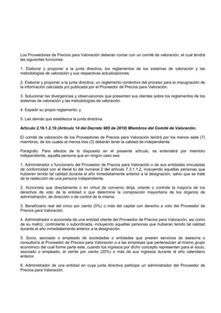 Los Proveedores de Precios para Valoración deberán contar con un comité de valoración, el cual tendrá
las siguientes funciones:

1. Elaborar y proponer a la junta directiva, los reglamentos de los sistemas de valoración y las
metodologías de valoración y sus respectivas actualizaciones.

2. Elaborar y proponer a la junta directiva, un reglamento contentivo del proceso para la impugnación de
la información calculada y/o publicada por el Proveedor de Precios para Valoración.

3. Solucionar las divergencias y observaciones que presenten sus clientes sobre los reglamentos de los
sistemas de valoración y las metodologías de valoración.

4. Expedir su propio reglamento; y

5. Las demás que establezca la junta directiva.

Artículo 2.16.1.2.10 (Articulo 14 del Decreto 985 de 2010) Miembros del Comité de Valoración.

El comité de valoración de los Proveedores de Precios para Valoración tendrá por los menos siete (7)
miembros, de los cuales al menos tres (3) deberán tener la calidad de independiente.

Parágrafo. Para efectos de lo dispuesto en el presente artículo, se entenderá por miembro
independiente, aquella persona que en ningún caso sea:

1. Administrador o funcionario del Proveedor de Precios para Valoración o de sus entidades vinculadas
de conformidad con el literal b) del numeral 2 del artículo 7.3.1.1.2, incluyendo aquellas personas que
hubieren tenido tal calidad durante el año inmediatamente anterior a la designación, salvo que se trate
de la reelección de una persona independiente.

2. Accionista que directamente o en virtud de convenio dirija, oriente o controle la mayoría de los
derechos de voto de la entidad o que determine la composición mayoritaria de los órganos de
administración, de dirección o de control de la misma.

3. Beneficiario real del cinco por ciento (5%) o más del capital con derecho a voto del Proveedor de
Precios para Valoración.

4. Administrador o accionista de una entidad cliente del Proveedor de Precios para Valoración, así como
de su matriz, controlante o subordinada, incluyendo aquellas personas que hubieran tenido tal calidad
durante el año inmediatamente anterior a la designación.

5. Socio, asociado o empleado de sociedades o entidades que presten servicios de asesoría o
consultoría al Proveedor de Precios para Valoración o a las empresas que pertenezcan al mismo grupo
económico del cual forme parte este, cuando los ingresos por dicho concepto representen para el socio,
asociado o empleado, el veinte por ciento (20%) o más de sus ingresos durante el año calendario
anterior.

6. Administrador de una entidad en cuya junta directiva participe un administrador del Proveedor de
Precios para Valoración.
 
