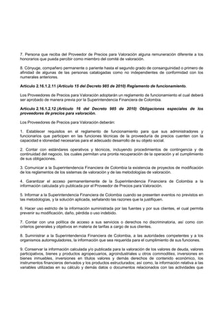 7. Persona que reciba del Proveedor de Precios para Valoración alguna remuneración diferente a los
honorarios que pueda percibir como miembro del comité de valoración.

8. Cónyuge, compañero permanente o pariente hasta el segundo grado de consanguinidad o primero de
afinidad de algunas de las personas catalogadas como no independientes de conformidad con los
numerales anteriores.

Artículo 2.16.1.2.11 (Artículo 15 del Decreto 985 de 2010) Reglamento de funcionamiento.

Los Proveedores de Precios para Valoración adoptarán un reglamento de funcionamiento el cual deberá
ser aprobado de manera previa por la Superintendencia Financiera de Colombia.

Artículo 2.16.1.2.12 (Artículo 16 del Decreto 985 de 2010) Obligaciones especiales de los
proveedores de precios para valoración.

Los Proveedores de Precios para Valoración deberán:

1. Establecer requisitos en el reglamento de funcionamiento para que sus administradores y
funcionarios que participen en las funciones técnicas de la proveeduría de precios cuenten con la
capacidad e idoneidad necesarias para el adecuado desarrollo de su objeto social.

2. Contar con estándares operativos y técnicos, incluyendo procedimientos de contingencia y de
continuidad del negocio, los cuales permitan una pronta recuperación de la operación y el cumplimiento
de sus obligaciones.

3. Comunicar a la Superintendencia Financiera de Colombia la existencia de proyectos de modificación
de los reglamentos de los sistemas de valoración y de las metodologías de valoración.

4. Garantizar el acceso permanentemente de la Superintendencia Financiera de Colombia a la
información calculada y/o publicada por el Proveedor de Precios para Valoración.

5. Informar a la Superintendencia Financiera de Colombia cuando se presenten eventos no previstos en
las metodologías, y la solución aplicada, señalando las razones que la justifiquen.

6. Hacer uso estricto de la información suministrada por las fuentes y por sus clientes, el cual permita
prevenir su modificación, daño, pérdida o uso indebido.

7. Contar con una política de acceso a sus servicios o derechos no discriminatoria, así como con
criterios generales y objetivos en materia de tarifas a cargo de sus clientes.

8. Suministrar a la Superintendencia Financiera de Colombia, a las autoridades competentes y a los
organismos autorreguladores, la información que sea requerida para el cumplimiento de sus funciones.

9. Conservar la información calculada y/o publicada para la valoración de los valores de deuda, valores
participativos, bienes y productos agropecuarios, agroindustriales u otros commodities, inversiones en
bienes inmuebles, inversiones en títulos valores y demás derechos de contenido económico, los
instrumentos financieros derivados y los productos estructurados; así como, la información relativa a las
variables utilizadas en su cálculo y demás datos o documentos relacionados con las actividades que
 