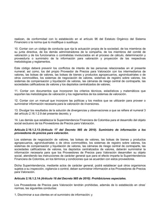 realizan, de conformidad con lo establecido en el artículo 96 del Estatuto Orgánico del Sistema
Financiero o la norma que lo modifique o sustituya.

10. Contar con un código de conducta que rija la actuación propia de la sociedad, de los miembros de
su junta directiva, de los demás administradores de la compañía, de los miembros del comité de
valoración y de los funcionarios o contratistas involucrados en el proceso de cálculo, determinación y
proveeduría o suministro de la información para valoración y proyección de las respectivas
metodologías y reglamentos.

Este código deberá prevenir los conflictos de interés de las personas relacionadas en el presente
numeral; así como, los del propio Proveedor de Precios para Valoración con los intermediarios de
valores, las bolsas de valores, las bolsas de bienes y productos agropecuarios, agroindustriales o de
otros commodities, los sistemas de negociación de valores, sistemas de registro sobre valores, los
sistemas de compensación y liquidación de valores, las cámaras de riesgo central de contraparte, las
sociedades calificadoras de valores y los depósitos centralizados de valores;

11. Contar con documentos que incorporen los criterios técnicos, estadísticos y matemáticos que
soporten las metodologías de valoración y los reglamentos de los sistemas de valoración.

12. Contar con un manual que incorpore las políticas y los medios que se utilizarán para proveer o
suministrar información necesaria para la valoración de inversiones.

13. Divulgar los resultados de la solución de divergencias y observaciones a que se refiere el numeral 3
del artículo 2.16.1.2.9 del presente decreto; y

14. Las demás que establezca la Superintendencia Financiera de Colombia para el desarrollo del objeto
social exclusivo de los Proveedores de Precios para Valoración.

Artículo 2.16.1.2.13 (Artículo 17 del Decreto 985 de 2010). Suministro de información a los
proveedores de precios para valoración.

Los sistemas de negociación de valores, las bolsas de valores, las bolsas de bienes y productos
agropecuarios, agroindustriales o de otros commodities, los sistemas de registro sobre valores, los
sistemas de compensación y liquidación de valores, las cámaras de riesgo central de contraparte, las
sociedades calificadoras de valores, los depósitos centralizados de valores, deberán suministrar la
información necesaria para que los Proveedores de Precios para Valoración desarrollen su objeto
social, atendiendo las instrucciones de carácter general que para el efecto imparta la Superintendencia
Financiera de Colombia, en los términos y condiciones que se acuerden con estos proveedores.

Dicha Superintendencia, mediante actos de carácter general, podrá establecer qué otros organismos
sujetos a su inspección, vigilancia o control, deban suministrar información a los Proveedores de Precios
para Valoración.

Artículo 2.16.1.2.14 (Artículo 18 del Decreto 985 de 2010). Prohibiciones especiales.

Los Proveedores de Precios para Valoración tendrán prohibidas, además de lo establecido en otras’
normas, las siguientes conductas:

1, Discriminar a sus clientes en el suministro de información; y
 