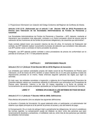2. Proporcionar información con violación del Código Contentivo del Régimen de Conflictos de Interés.

Artículo 2.16.1.2.15. (Adicionado por el artículo 1 del Decreto 1836 de 2012) Proveeduría de
Precios para Valoración de las Sociedades Administradoras de Fondos de Pensiones y
Cesantías

Las Sociedades Administradoras de Fondos de Pensiones y Cesantías – AFP- deberán, mediante el
mecanismo que consideren más adecuado, contratar a un mismo proveedor oficial de precios para la
valoración de las inversiones de los fondos de pensiones obligatorias y de cesantías que administran”.

Cada contrato deberá tener una duración máxima de dos (2) años. Al momento de finalización del
contrato, las AFP deberán realizar nuevamente el proceso de selección que consideren más adecuado.
Las AFP podrán volver a contratar al mismo proveedor de precios.

Parágrafo. Las AFP además podrán contratar a otros proveedores de precios de conformidad con lo
previsto en el artículo 2.16.1.1.4 del presente decreto.




                             CAPÍTULO 3          DISPOSICIONES FINALES

Artículo 2.16.1.3.1 (Artículo 19 del Decreto 985 de 2010) Régimen de transición.

Las entidades que realicen actividades propias del objeto social de los Proveedores de Precios para
Valoración, al 25 de marzo de 2010, tendrán un plazo máximo de un (1) año para ajustarse a todas las
disposiciones previstas en el mismo. Hasta entonces seguirán aplicando las reglas que rigen su
actividad.

En todo caso, las entidades sometidas a inspección y vigilancia de la Superintendencia Financiera de
Colombia deberán valorar sus inversiones utilizando la información que suministren los Proveedores de
Precios para Valoración, máximo a los dos (2) meses siguientes a la fecha de entrada en
funcionamiento de una de estas entidades aprobadas por la Superintendencia Financiera de Colombia.

                  LIBRO 17           NORMAS APLICABLES A LOS SISTEMAS DE PAGO DE BAJO
                                                     VALOR

Artículo 2.17.1.1.1 (Artículo 1º Decreto 1400 de 2005). Definiciones

Para efectos del presente Libro se adoptan las siguientes definiciones:

a) Acuerdo o Contrato de Vinculación: Es aquel celebrado entre un participante y el administrador del
sistema cuyo objeto principal es el de permitir al primero el acceso y uso del sistema de pago;

b) Compensación: Es un modo de extinguir total o parcialmente las obligaciones, tal como lo establecen
las normas vigentes. La compensación puede ser bilateral, es decir, entre dos personas que sean
recíprocamente deudoras y acreedoras, o multilateral, esto es, entre más de dos personas que ostenten
las calidades mencionadas;
 