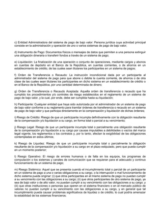 c) Entidad Administradora del sistema de pago de bajo valor: Persona jurídica cuya actividad principal
consiste en la administración y operación de uno o varios sistemas de pago de bajo valor;

d) Instrumento de Pago: Documentos físicos o mensajes de datos que permiten a una persona extinguir
una obligación dineraria o transferir fondos a través de un sistema de pago;

e) Liquidación: La finalización de una operación o conjunto de operaciones, mediante cargos y abonos
en cuentas de depósito en el Banco de la República, en cuentas corrientes, o de ahorros en un
establecimiento de crédito, de las cuales sean titulares los participantes en un sistema de pagos;

f) Orden de Transferencia o Recaudo: La instrucción incondicional dada por un participante al
administrador del sistema de pago para que abone o debite la cuenta corriente, de ahorros o de otra
clase de las cuales sean titulares los participantes en dicho sistema en un establecimiento de crédito o
en el Banco de la República, por una cantidad determinada de dinero;

g) Orden de Transferencia o Recaudo Aceptada: Aquella orden de transferencia o recaudo que ha
cumplido los procedimientos y/o controles de riesgo establecidos en el reglamento de un sistema de
pago de bajo valor, y la cual, por ende, debe ser cumplida hasta su liquidación;

h) Participante: Cualquier entidad que haya sido autorizada por el administrador de un sistema de pago
de bajo valor conforme a su reglamento para tramitar órdenes de transferencia o recaudo en un sistema
de pago de bajo valor y que participa directamente en la compensación y liquidación de dichas órdenes;

i) Riesgo de Crédito: Riesgo de que un participante incumpla definitivamente con la obligación resultante
de la compensación y/o liquidación a su cargo, en forma total o parcial a su vencimiento;

j) Riesgo Legal: Riesgo de que un participante incumpla total o parcialmente una obligación resultante
de la compensación y/o liquidación a su cargo por causas imputables a debilidades o vacíos del marco
legal vigente, los reglamentos o los contratos y, por lo tanto, afectan la exigibilidad de las obligaciones
contempladas en estos últimos;

k) Riesgo de Liquidez: Riesgo de que un participante incumpla total o parcialmente la obligación
resultante de la compensación y/o liquidación a su cargo en el plazo estipulado, pero que pueda cumplir
en un momento posterior;

l) Riesgo Operativo: El riesgo de errores humanos o de falla en los equipos, los programas de
computación o los sistemas y canales de comunicación que se requieran para el adecuado y continuo
funcionamiento de un sistema de pago;

m) Riesgo Sistémico: Aquel que se presenta cuando el incumplimiento total o parcial de un participante
en un sistema de pago a una o varias obligaciones a su cargo, o la interrupción o mal funcionamiento de
dicho sistema pueda originar: (i) que otros participantes en el mismo sistema de pago no puedan cumplir
a su vencimiento con las obligaciones a su cargo; (ii) que otros participantes de otro sistema de pago, ya
sea de bajo valor o de alto valor, no puedan cumplir a su vencimiento con las obligaciones a su cargo; y
(iii) que otras instituciones o personas que operen en el sistema financiero o en el mercado público de
valores no puedan cumplir a su vencimiento con las obligaciones a su cargo, y en general que tal
incumplimiento pueda causar problemas significativos de liquidez o de crédito, lo cual podría amenazar
la estabilidad de los sistemas financieros;
 