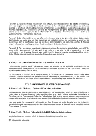 Parágrafo 2. Para los efectos previstos en este artículo, los establecimientos de crédito adquirentes y
emisores, según les corresponda, deberán entregar a las entidades administradoras de sistemas
abiertos de tarjetas la información pertinente, en la forma y oportunidad que estas señalen, para que las
mismas procedan a su publicación. En caso de incumplimiento por parte de los establecimientos de
crédito en la remisión oportuna de la información, las entidades administradoras lo reportarán a la
Superintendencia Financiera de Colombia.

Parágrafo 3. La información a que se refieren los literales a) y b) del presente artículo deberá estar
discriminada por cada una de las categorías de establecimientos de comercio o sectores, de
conformidad con la clasificación que las entidades administradoras de sistemas abiertos de tarjetas
tengan establecidas para los propósitos de administración de tales sistemas.

Parágrafo 4. Para los efectos previstos en el presente artículo, los trimestres se calcularán entre el 1° de
enero y el 31 de marzo, el 1° de abril y el 30 de j unio, el 1º de julio y el 30 de septiembre y el 1º de
octubre y el 31 de diciembre de cada año. La información de cada trimestre se deberá publicar dentro
de los 20 días calendario del mes siguiente al respectivo corte trimestral.



Artículo 2.1.4.1.3 (Artículo 3 del Decreto 2230 de 2006). Publicación.

La información prevista en el Título decreto deberá ser enviada por las entidades administradoras de
sistemas abiertos de tarjetas a la Superintendencia Financiera de Colombia, de conformidad con lo que
esa entidad establezca para el efecto.

Sin perjuicio de lo previsto en el presente Título, la Superintendencia Financiera de Colombia podrá
publicar u ordenar la publicación de la información prevista en el presente artículo, por los medios que
considere pertinentes, con el propósito de promover la competencia y la protección del consumidor.


                     TÍTULO 5 INDICADORES DE DETERIORO FINANCIERO

Artículo 2.1.5.1.1 (Artículo 1° Decreto 2817 de 2000) Indicadores

Los indicadores que se describen en este Título son los que permiten inferir un deterioro efectivo o
potencial en la situación financiera de los establecimientos de crédito sujetos al control y vigilancia de la
Superintendencia Financiera de Colombia. Tal deterioro dará lugar a que se adopten los programas de
recuperación previstos en el numeral 6 del artículo 113 del Estatuto Orgánico del Sistema Financiero.

Los programas de recuperación adoptados en los términos de este decreto, son de obligatorio
cumplimiento para los establecimientos de crédito sujetos al control y vigilancia de la Superintendencia
Financiera de Colombia.


Artículo 2.1.5.1.2 (Artículo 2° Decreto 2817 de 2000) Relación de indi cadores.

Los indicadores que permiten inferir la situación de deterioro financiero son:

2.1 Indicador de solvencia:
 