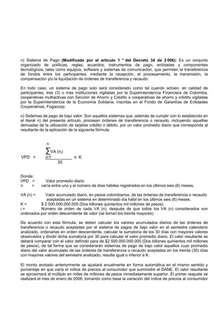 n) Sistema de Pago (Modificado por el artículo 1 ° del Decreto 34 de 2 006): Es un conjunto
organizado de políticas, reglas, acuerdos, instrumentos de pago, entidades y componentes
tecnológicos, tales como equipos, software y sistemas de comunicación, que permiten la transferencia
de fondos entre los participantes, mediante la recepción, el procesamiento, la transmisión, la
compensación y/o la liquidación de órdenes de transferencia y recaudo.

En todo caso, un sistema de pago solo será considerado como tal cuando actúen, en calidad de
participantes, tres (3) o más instituciones vigiladas por la Superintendencia Financiera de Colombia,
cooperativas multiactivas con Sección de Ahorro y Crédito o cooperativas de ahorro y crédito vigiladas
por la Superintendencia de la Economía Solidaria, inscritas en el Fondo de Garantías de Entidades
Cooperativas, Fogacoop.

o) Sistemas de pago de bajo valor: Son aquellos sistemas que, además de cumplir con lo establecido en
el literal n) del presente artículo, procesan órdenes de transferencia o recaudo, incluyendo aquellas
derivadas de la utilización de tarjetas crédito o débito, por un valor promedio diario que corresponda al
resultante de la aplicación de la siguiente fórmula:


              n
              ∑VA (ni)
VPD =         i=1_________ ≤ K
                    30


Donde:
VPD =        Valor promedio diario
n    =     varía entre uno y el número de días hábiles registrados en los últimos seis (6) meses.

VA (n) =    Valor acumulado diario, en pesos colombianos, de las órdenes de transferencia o recaudo
             aceptadas en un sistema en determinado día hábil en los últimos seis (6) meses.
K=        $ 2.500.000.000.000 (Dos billones quinientos mil millones de pesos).
i=        Número de orden de cada VA (n), después de que todos los VA (n) considerados son
ordenados por orden descendente de valor (se toman los treinta mayores).

De acuerdo con esta fórmula, se deben calcular los valores acumulados diarios de las órdenes de
transferencia o recaudo aceptadas por el sistema de pagos de bajo valor en el semestre calendario
analizado, ordenarlas en orden descendente, calcular la sumatoria de los 30 días con mayores valores
observados y dividir dicha sumatoria por 30 para calcular el valor promedio diario. El valor resultante se
deberá comparar con el valor definido para de $2.500.000.000.000 (Dos billones quinientos mil millones
de pesos), de tal forma que se considerarán sistemas de pago de bajo valor aquellos cuyo promedio
diario del valor acumulado de las órdenes de transferencia o recaudo aceptadas en los treinta (30) días
con mayores valores del semestre analizado, resulte igual o inferior a K.

El monto anotado anteriormente se ajustará anualmente en forma automática en el mismo sentido y
porcentaje en que varíe el índice de precios al consumidor que suministre el DANE. El valor resultante
se aproximará al múltiplo en miles de millones de pesos inmediatamente superior. El primer reajuste se
realizará el mes de enero de 2006, tomando como base la variación del índice de precios al consumidor
 