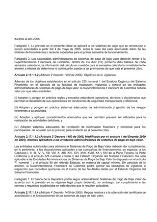durante el año 2005.

Parágrafo 1. Lo previsto en el presente literal se aplicará a los sistemas de pago que se constituyan o
inicien actividades a partir del 4 de mayo de 2005, sobre la base del valor acumulado diario de las
órdenes de transferencia o recaudo esperadas para el primer semestre de funcionamiento.

Parágrafo 2. Las sociedades administradoras de sistemas de pago de bajo valor deberán remitir a la
Superintendencia Financiera de Colombia, dentro de los diez (10) primeros días hábiles de cada
semestre calendario, la información del cálculo en cuestión para el semestre calendario inmediatamente
anterior a efectos de determinar si continuarán sujetas a las previsiones de que trata el presente Libro.

Artículo 2.17.1.1.2 (Artículo 2° Decreto 1400 de 2005). Objetivos de la vigilancia.

Además de los objetivos establecidos en el artículo 325 numeral 1 del Estatuto Orgánico del Sistema
Financiero, en el ejercicio de su facultad de inspección, vigilancia y control de las entidades
administradoras de sistemas de pago de bajo valor, la Superintendencia Financiera de Colombia deberá
velar por que tales entidades:

(i) Adopten y pongan en práctica reglas y elevados estándares operativos, técnicos y disciplinarios que
permitan el desarrollo de sus operaciones en condiciones de seguridad, transparencia y eficiencia;

(ii) Adopten y pongan en práctica sistemas adecuados de administración y gestión de los riesgos
inherentes a su actividad;

(iii) Adopten y apliquen procedimientos adecuados que les permitan prevenir ser utilizadas para la
realización de actividades delictivas, y

(iv) Adopten sistemas adecuados de revelación de información financiera y comercial para los
participantes, de acuerdo con lo previsto para el efecto en el presente Libro.

Artículo 2.17.1.1.3 (Artículo 3° Decreto 1400 de 2005, Modificado por e l artículo 1 del Decreto 2999
de 2005). Normas aplicables a las entidades administradoras de sistemas de pago de bajo valor.

Las entidades autorizadas para administrar Sistemas de Pago de Bajo Valor deberán dar cumplimiento,
en lo pertinente, a las disposiciones aplicables a las compañías de financiamiento, en especial, a los
Capítulos I, II, III, IV, V, VII, VIII, X, XIII, XIV, XVI, XVII, XVIII, XX y XXI de la Parte Tercera, la Parte
Undécima y el artículo 326 numeral 2 literal i) del Estatuto Orgánico del Sistema Financiero. No será
aplicable a las Entidades Administradoras de Sistemas de Pago de Bajo Valor lo dispuesto en el artículo
71 numeral 1 y el artículo 80 del referido Estatuto, en materia de capital mínimo. Sin perjuicio de lo
anterior, la Superintendencia Financiera de Colombia podrá ejercer las facultades de vigilancia e
inspección que considere oportunas en el marco de las facultades dadas por el Estatuto Orgánico del
Sistema Financiero.

Parágrafo 1. El Banco de la República podrá seguir administrando Sistemas de Pago de Bajo Valor de
acuerdo con lo previsto en su régimen legal propio debiendo, sin embargo, dar cumplimiento a las
normas y requisitos establecidos en este decreto que le resulten aplicables.

Artículo 2.17.1.1.4 (Artículo 4° Decreto 1400 de 2005). Reglas relativa s a la obtención del certificado de
autorización y al funcionamiento de los sistemas de pago de bajo valor.
 