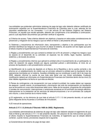 Las entidades que pretendan administrar sistemas de pago de bajo valor deberán obtener certificado de
autorización expedido por la Superintendencia Financiera de Colombia para lo cual, además de los
requisitos establecidos en los numerales 1 a 8 del artículo 53 del Estatuto Orgánico del Sistema
Financiero, en aquello que resulte aplicable, deberán dar cumplimiento a los señalados a continuación,
para lo cual adjuntarán documentos que permitan verificar lo siguiente:

a) Criterios de acceso. Tales criterios deberán ser objetivos y basarse en adecuadas consideraciones de
prevención y mitigación de los riesgos a que se refiere el literal c) del presente artículo;

b) Sistemas y mecanismos de información clara, transparente y objetiva a los participantes que les
permitan identificar los riesgos en que incurren al utilizar el sistema, de acuerdo con las reglas que para
el efecto imparta la Superintendencia Financiera de Colombia;

c) Reglas y procedimientos con que contará la entidad con el fin de prevenir y mitigar los riesgos a que
se expone en el desarrollo de su actividad, en especial, los de crédito, legal, liquidez, operativo,
sistémico, y de lavado de activos;

d) Reglas y procedimientos internos que aplicará la entidad ante el incumplimiento de un participante, la
orden de cesación de pagos dictada por alguna autoridad judicial o administrativa, el inicio de un
proceso de liquidación u otro procedimiento concursal;

e) Identificación de la cuenta de depósito en el Banco de la República o de la cuenta corriente o de
ahorros en un establecimiento de crédito que en principio utilizará la entidad para la liquidación de las
operaciones tramitadas por el sistema. Aquellas entidades que se constituyan a partir del 4 de mayo de
2005, deberán informar la cuenta de que trata este literal una vez inicien actividades. Cualquier
modificación deberá ser informada a la Superintendencia Financiera de Colombia dentro de los cinco (5)
días hábiles siguientes a la fecha en que esta se efectúe;

f) Planes de contingencia y de recuperación con que contará la entidad, los cuales deben ser capaces
de asegurar, cuando menos, el procesamiento y terminación del ciclo de compensación y/o liquidación
que se encuentre en curso ante situaciones tales como: fallas de los equipos, programas de computador
o canales de comunicación, interrupciones o variaciones excesivas en el suministro de energía eléctrica,
interrupciones en la prestación de los servicios de telecomunicaciones o en el suministro de cualquier
otro insumo, u otros eventos de la misma índole;

g) El reglamento, en los términos de que trata el artículo 2.17.1.1.5 del presente decreto, el cual será
parte integrante de los Acuerdos o Contratos de Vinculación;

h) El manual de operaciones.

Artículo 2.17.1.1.5 (Artículo 5° Decreto 1400 de 2005). Reglamento.

Las entidades administradoras de sistemas de pago de bajo valor deberán adoptar el reglamento de que
trata el literal g) del artículo 2.17.1.1.4 del presente decreto. Sin perjuicio de las instrucciones que para
el efecto imparta la Superintendencia Financiera de Colombia, el reglamento que se adopte deberá
contener, cuando menos, provisiones respecto de lo siguiente:

a) Características del sistema de pago de bajo valor;
 