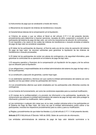 b) Instrumentos de pago que se canalizarán a través del mismo;

c) Mecanismos de recepción de órdenes de transferencia o recaudo;

d) Características básicas de la compensación y/o la liquidación;

e) Criterios de acceso a que se refiere el literal a) del artículo 2.17.1.1.4 del presente decreto,
procedimientos para determinar e imponer sanciones, causales de retiro, suspensión y exclusión de un
participante del sistema de pago de bajo valor, así como los mecanismos de solución de controversias;
f) Los requisitos y los casos en los cuales las órdenes de transferencia o recaudo enviadas al sistema
de pago de bajo valor se consideran aceptadas;

g) El deber de los participantes de disponer, al final de cada uno de los ciclos de operación del sistema
de pago de bajo valor, de recursos suficientes para garantizar la liquidación de las órdenes de
transferencia o recaudo procesadas;

h) El deber de los participantes de contar con planes de contingencia y de seguridad informática, para
garantizar la continuidad de su operación en el sistema de pago de bajo valor;

i) El esquema operativo y financiero de la compensación y/o liquidación de los pagos y de los activos
que se utilizarán para la liquidación:

j) Las obligaciones y responsabilidades de la entidad administradora del sistema de pago de bajo valor y
de los participantes;

k) La constitución y ejecución de garantías, cuando haya lugar;

l) Los estándares operativos y técnicos con que cuenta la entidad administradora del sistema así como
aquellos con los que deben contar los participantes del mismo;

m) Los procedimientos alternos que serán empleados por los participantes ante diferentes eventos de
contingencia;

n) Los horarios de funcionamiento, así como las condiciones especiales para su eventual modificación;

o) El manejo de la confidencialidad y la provisión de información a los participantes. Igualmente, los
compromisos que adquiere la entidad administradora del sistema de pago de bajo valor para proteger la
información y prevenir su modificación, daño o pérdida;

p) Las comisiones o cualquier otro cargo que, en su caso, puedan cobrarse entre sí los participantes en
el Sistema de Pago de Bajo Valor, así como los que la entidad administradora podrá cobrar a los
participantes, incluidos los respectivos procedimientos para su cobro y para su modificación;

q) Reglas y procedimientos de que tratan los literales c) y d) del artículo 2.17.1.1.4 del presente decreto.

Artículo 2.17.1.1.6 (Artículo 6° Decreto 1400 de 2005). Deber de sumini stro de información.

Las entidades administradoras de sistemas de pago de bajo valor deberán suministrar a la
 