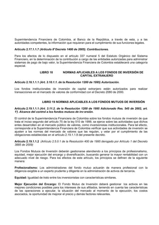 Superintendencia Financiera de Colombia, al Banco de la República, a través de esta, y a las
autoridades competentes, la información que requieran para el cumplimiento de sus funciones legales.

Artículo 2.17.1.1.7 (Artículo 8° Decreto 1400 de 2005). Contribuciones.

Para los efectos de lo dispuesto en el artículo 337 numeral 5 del Estatuto Orgánico del Sistema
Financiero, en la determinación de la contribución a cargo de las entidades autorizadas para administrar
sistemas de pago de bajo valor, la Superintendencia Financiera de Colombia establecerá una categoría
especial.

                    LIBRO 18          NORMAS APLICABLES A LOS FONDOS DE INVERSIÓN DE
                                               CAPITAL EXTRANJERO

Artículo 2.18.1.1.1 (Art. 3.10.1.1. de la Resolución 1200 de 1995) Autorización.

Los fondos institucionales de inversión de capital extranjero están autorizados para realizar
transacciones en el mercado de valores de conformidad con el Decreto 2080 de 2000.


                      LIBRO 19 NORMAS APLICABLES A LOS FONDOS MUTUOS DE INVERSIÓN

Artículo 2.19.1.1.1 (Art. 3.11.2. de la Resolución 1200 de 1995 Adicionado Res. 545 de 2002, art.
1° Alcance del control a los fondos mutuos de inv ersión.
 ).

El control de la Superintendencia Financiera de Colombia sobre los fondos mutuos de inversión de que
trata el inciso segundo del artículo 75 de la ley 510 de 1999, se ejerce sobre las actividades que dichos
entes desarrollen en el mercado público de valores, como inversionistas institucionales. Para tal efecto,
corresponde a la Superintendencia Financiera de Colombia verificar que sus actividades de inversión se
ajusten a las normas del mercado de valores que las regulan, y velar por el cumplimiento de las
obligaciones establecidas en el artículo 2.19.1.1.8 del presente decreto.

Artículo 2.19.1.1.2 (Artículo 2.5.0.1 de la Resolución 400 de 1995 derogado por Artículo 1 del Decreto
3885 de 2009)

Los Fondos Mutuos de Inversión deberán gestionarse atendiendo a los principios de profesionalismo,
equidad, mejor ejecución del encargo y diversificación, buscando generar la mayor rentabilidad con un
adecuado nivel de riesgo. Para los efectos de este artículo, los principios se definen de la siguiente
manera:

Profesionalismo: Los administradores del fondo mutuo actuarán de manera profesional con la
diligencia exigible a un experto prudente y diligente en la administración de activos de terceros.

Equidad: Igualdad de trato entre los inversionistas con características similares.

Mejor Ejecución del Encargo: El Fondo Mutuo de Inversión deberá gestionar los activos en las
mejores condiciones posibles para los intereses de sus afiliados, teniendo en cuenta las características
de las operaciones a ejecutar, la situación del mercado al momento de la ejecución, los costos
asociados, la oportunidad de mejorar el precio y demás factores relevantes.
 