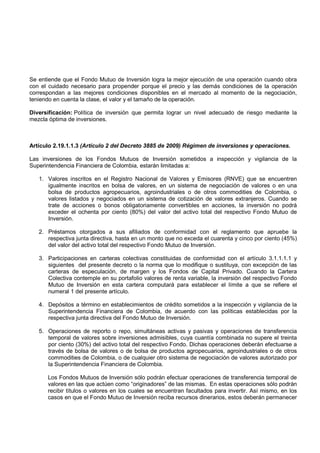 Se entiende que el Fondo Mutuo de Inversión logra la mejor ejecución de una operación cuando obra
con el cuidado necesario para propender porque el precio y las demás condiciones de la operación
correspondan a las mejores condiciones disponibles en el mercado al momento de la negociación,
teniendo en cuenta la clase, el valor y el tamaño de la operación.

Diversificación: Política de inversión que permita lograr un nivel adecuado de riesgo mediante la
mezcla óptima de inversiones.



Artículo 2.19.1.1.3 (Artículo 2 del Decreto 3885 de 2009) Régimen de inversiones y operaciones.

Las inversiones de los Fondos Mutuos de Inversión sometidos a inspección y vigilancia de la
Superintendencia Financiera de Colombia, estarán limitadas a:

   1. Valores inscritos en el Registro Nacional de Valores y Emisores (RNVE) que se encuentren
      igualmente inscritos en bolsa de valores, en un sistema de negociación de valores o en una
      bolsa de productos agropecuarios, agroindustriales o de otros commodities de Colombia, o
      valores listados y negociados en un sistema de cotización de valores extranjeros. Cuando se
      trate de acciones o bonos obligatoriamente convertibles en acciones, la inversión no podrá
      exceder el ochenta por ciento (80%) del valor del activo total del respectivo Fondo Mutuo de
      Inversión.

   2. Préstamos otorgados a sus afiliados de conformidad con el reglamento que apruebe la
      respectiva junta directiva, hasta en un monto que no exceda el cuarenta y cinco por ciento (45%)
      del valor del activo total del respectivo Fondo Mutuo de Inversión.

   3. Participaciones en carteras colectivas constituidas de conformidad con el artículo 3.1.1.1.1 y
      siguientes del presente decreto o la norma que lo modifique o sustituya, con excepción de las
      carteras de especulación, de margen y los Fondos de Capital Privado. Cuando la Cartera
      Colectiva contemple en su portafolio valores de renta variable, la inversión del respectivo Fondo
      Mutuo de Inversión en esta cartera computará para establecer el límite a que se refiere el
      numeral 1 del presente artículo.

   4. Depósitos a término en establecimientos de crédito sometidos a la inspección y vigilancia de la
      Superintendencia Financiera de Colombia, de acuerdo con las políticas establecidas por la
      respectiva junta directiva del Fondo Mutuo de Inversión.

   5. Operaciones de reporto o repo, simultáneas activas y pasivas y operaciones de transferencia
      temporal de valores sobre inversiones admisibles, cuya cuantía combinada no supere el treinta
      por ciento (30%) del activo total del respectivo Fondo. Dichas operaciones deberán efectuarse a
      través de bolsa de valores o de bolsa de productos agropecuarios, agroindustriales o de otros
      commodities de Colombia, o de cualquier otro sistema de negociación de valores autorizado por
      la Superintendencia Financiera de Colombia.

      Los Fondos Mutuos de Inversión sólo podrán efectuar operaciones de transferencia temporal de
      valores en las que actúen como “originadores” de las mismas. En estas operaciones sólo podrán
      recibir títulos o valores en los cuales se encuentran facultados para invertir. Así mismo, en los
      casos en que el Fondo Mutuo de Inversión reciba recursos dinerarios, estos deberán permanecer
 