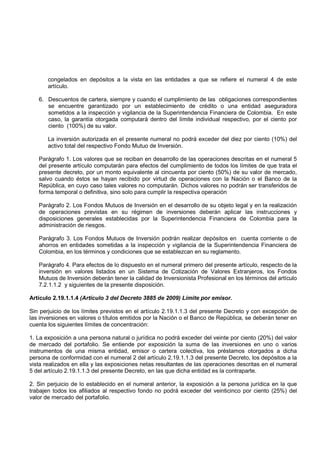 congelados en depósitos a la vista en las entidades a que se refiere el numeral 4 de este
       artículo.

   6. Descuentos de cartera, siempre y cuando el cumplimiento de las obligaciones correspondientes
      se encuentre garantizado por un establecimiento de crédito o una entidad aseguradora
      sometidos a la inspección y vigilancia de la Superintendencia Financiera de Colombia. En este
      caso, la garantía otorgada computará dentro del límite individual respectivo, por el ciento por
      ciento (100%) de su valor.

       La inversión autorizada en el presente numeral no podrá exceder del diez por ciento (10%) del
       activo total del respectivo Fondo Mutuo de Inversión.

   Parágrafo 1. Los valores que se reciban en desarrollo de las operaciones descritas en el numeral 5
   del presente artículo computarán para efectos del cumplimiento de todos los límites de que trata el
   presente decreto, por un monto equivalente al cincuenta por ciento (50%) de su valor de mercado,
   salvo cuando éstos se hayan recibido por virtud de operaciones con la Nación o el Banco de la
   República, en cuyo caso tales valores no computarán. Dichos valores no podrán ser transferidos de
   forma temporal o definitiva, sino solo para cumplir la respectiva operación

   Parágrafo 2. Los Fondos Mutuos de Inversión en el desarrollo de su objeto legal y en la realización
   de operaciones previstas en su régimen de inversiones deberán aplicar las instrucciones y
   disposiciones generales establecidas por la Superintendencia Financiera de Colombia para la
   administración de riesgos.

   Parágrafo 3. Los Fondos Mutuos de Inversión podrán realizar depósitos en cuenta corriente o de
   ahorros en entidades sometidas a la inspección y vigilancia de la Superintendencia Financiera de
   Colombia, en los términos y condiciones que se establezcan en su reglamento.

   Parágrafo 4. Para efectos de lo dispuesto en el numeral primero del presente artículo, respecto de la
   inversión en valores listados en un Sistema de Cotización de Valores Extranjeros, los Fondos
   Mutuos de Inversión deberán tener la calidad de Inversionista Profesional en los términos del artículo
   7.2.1.1.2 y siguientes de la presente disposición.

Artículo 2.19.1.1.4 (Artículo 3 del Decreto 3885 de 2009) Límite por emisor.

Sin perjuicio de los límites previstos en el artículo 2.19.1.1.3 del presente Decreto y con excepción de
las inversiones en valores o títulos emitidos por la Nación o el Banco de República, se deberán tener en
cuenta los siguientes límites de concentración:

1. La exposición a una persona natural o jurídica no podrá exceder del veinte por ciento (20%) del valor
de mercado del portafolio. Se entiende por exposición la suma de las inversiones en uno o varios
instrumentos de una misma entidad, emisor o cartera colectiva, los préstamos otorgados a dicha
persona de conformidad con el numeral 2 del artículo 2.19.1.1.3 del presente Decreto, los depósitos a la
vista realizados en ella y las exposiciones netas resultantes de las operaciones descritas en el numeral
5 del artículo 2.19.1.1.3 del presente Decreto, en las que dicha entidad es la contraparte.

2. Sin perjuicio de lo establecido en el numeral anterior, la exposición a la persona jurídica en la que
trabajen todos los afiliados al respectivo fondo no podrá exceder del veinticinco por ciento (25%) del
valor de mercado del portafolio.
 