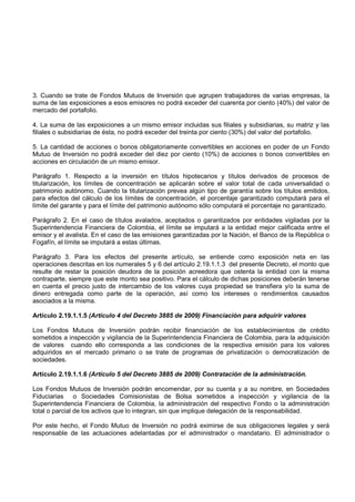 3. Cuando se trate de Fondos Mutuos de Inversión que agrupen trabajadores de varias empresas, la
suma de las exposiciones a esos emisores no podrá exceder del cuarenta por ciento (40%) del valor de
mercado del portafolio.

4. La suma de las exposiciones a un mismo emisor incluidas sus filiales y subsidiarias, su matriz y las
filiales o subsidiarias de ésta, no podrá exceder del treinta por ciento (30%) del valor del portafolio.

5. La cantidad de acciones o bonos obligatoriamente convertibles en acciones en poder de un Fondo
Mutuo de Inversión no podrá exceder del diez por ciento (10%) de acciones o bonos convertibles en
acciones en circulación de un mismo emisor.

Parágrafo 1. Respecto a la inversión en títulos hipotecarios y títulos derivados de procesos de
titularización, los límites de concentración se aplicarán sobre el valor total de cada universalidad o
patrimonio autónomo. Cuando la titularización prevea algún tipo de garantía sobre los títulos emitidos,
para efectos del cálculo de los límites de concentración, el porcentaje garantizado computará para el
límite del garante y para el límite del patrimonio autónomo sólo computará el porcentaje no garantizado.

Parágrafo 2. En el caso de títulos avalados, aceptados o garantizados por entidades vigiladas por la
Superintendencia Financiera de Colombia, el límite se imputará a la entidad mejor calificada entre el
emisor y el avalista. En el caso de las emisiones garantizadas por la Nación, el Banco de la República o
Fogafín, el límite se imputará a estas últimas.

Parágrafo 3. Para los efectos del presente artículo, se entiende como exposición neta en las
operaciones descritas en los numerales 5 y 6 del artículo 2.19.1.1.3 del presente Decreto, el monto que
resulte de restar la posición deudora de la posición acreedora que ostenta la entidad con la misma
contraparte, siempre que este monto sea positivo. Para el cálculo de dichas posiciones deberán tenerse
en cuenta el precio justo de intercambio de los valores cuya propiedad se transfiera y/o la suma de
dinero entregada como parte de la operación, así como los intereses o rendimientos causados
asociados a la misma.

Artículo 2.19.1.1.5 (Artículo 4 del Decreto 3885 de 2009) Financiación para adquirir valores

Los Fondos Mutuos de Inversión podrán recibir financiación de los establecimientos de crédito
sometidos a inspección y vigilancia de la Superintendencia Financiera de Colombia, para la adquisición
de valores cuando ello corresponda a las condiciones de la respectiva emisión para los valores
adquiridos en el mercado primario o se trate de programas de privatización o democratización de
sociedades.

Artículo 2.19.1.1.6 (Artículo 5 del Decreto 3885 de 2009) Contratación de la administración.

Los Fondos Mutuos de Inversión podrán encomendar, por su cuenta y a su nombre, en Sociedades
Fiduciarias o Sociedades Comisionistas de Bolsa sometidos a inspección y vigilancia de la
Superintendencia Financiera de Colombia, la administración del respectivo Fondo o la administración
total o parcial de los activos que lo integran, sin que implique delegación de la responsabilidad.

Por este hecho, el Fondo Mutuo de Inversión no podrá eximirse de sus obligaciones legales y será
responsable de las actuaciones adelantadas por el administrador o mandatario. El administrador o
 